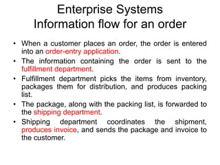 Enterprise Systems
Information flow for an order
• When a customer places an order, the order is entered
into an order-entry application.
• The information containing the order is sent to the
fulfillment department.
• Fulfillment department picks the items from inventory,
packages them for distribution, and produces packing
list.
• The package, along with the packing list, is forwarded to
the shipping department.
• Shipping department coordinates the shipment,
produces invoice, and sends the package and invoice to
the customer.
 
