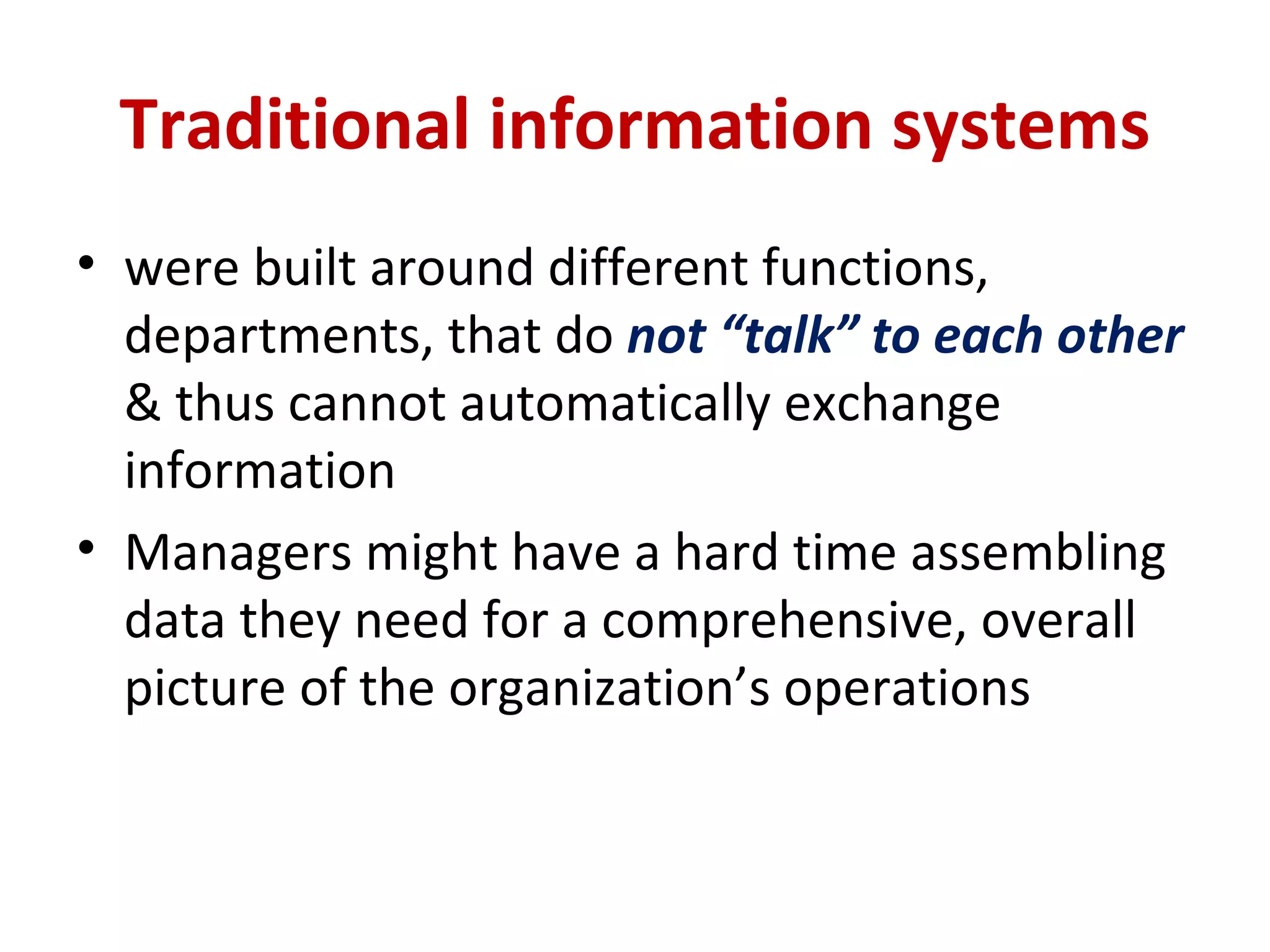Traditional information systems were built around different functions, departments, that do  not “talk” to each other  & thus cannot automatically exchange information Managers might have a hard time assembling data they need for a comprehensive, overall picture of the organization’s operations 