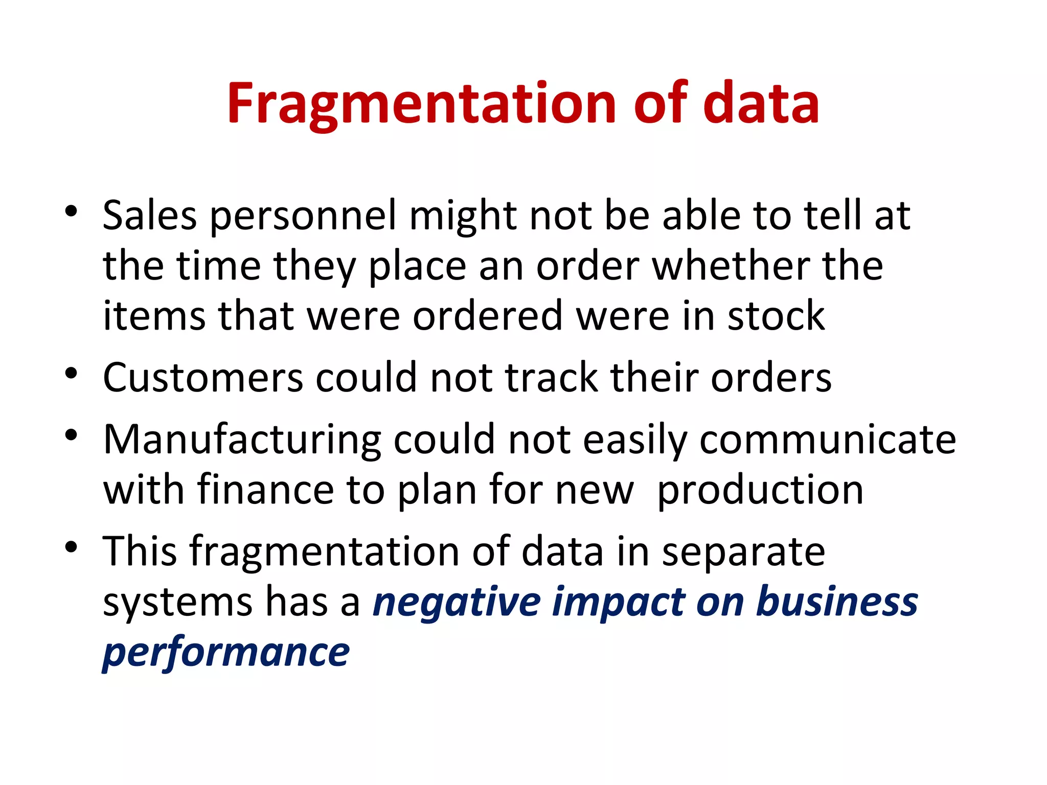 Fragmentation of data Sales personnel might not be able to tell at the time they place an order whether the items that were ordered were in stock Customers could not track their orders Manufacturing could not easily communicate with finance to plan for new  production This fragmentation of data in separate systems has a  negative impact on business performance 