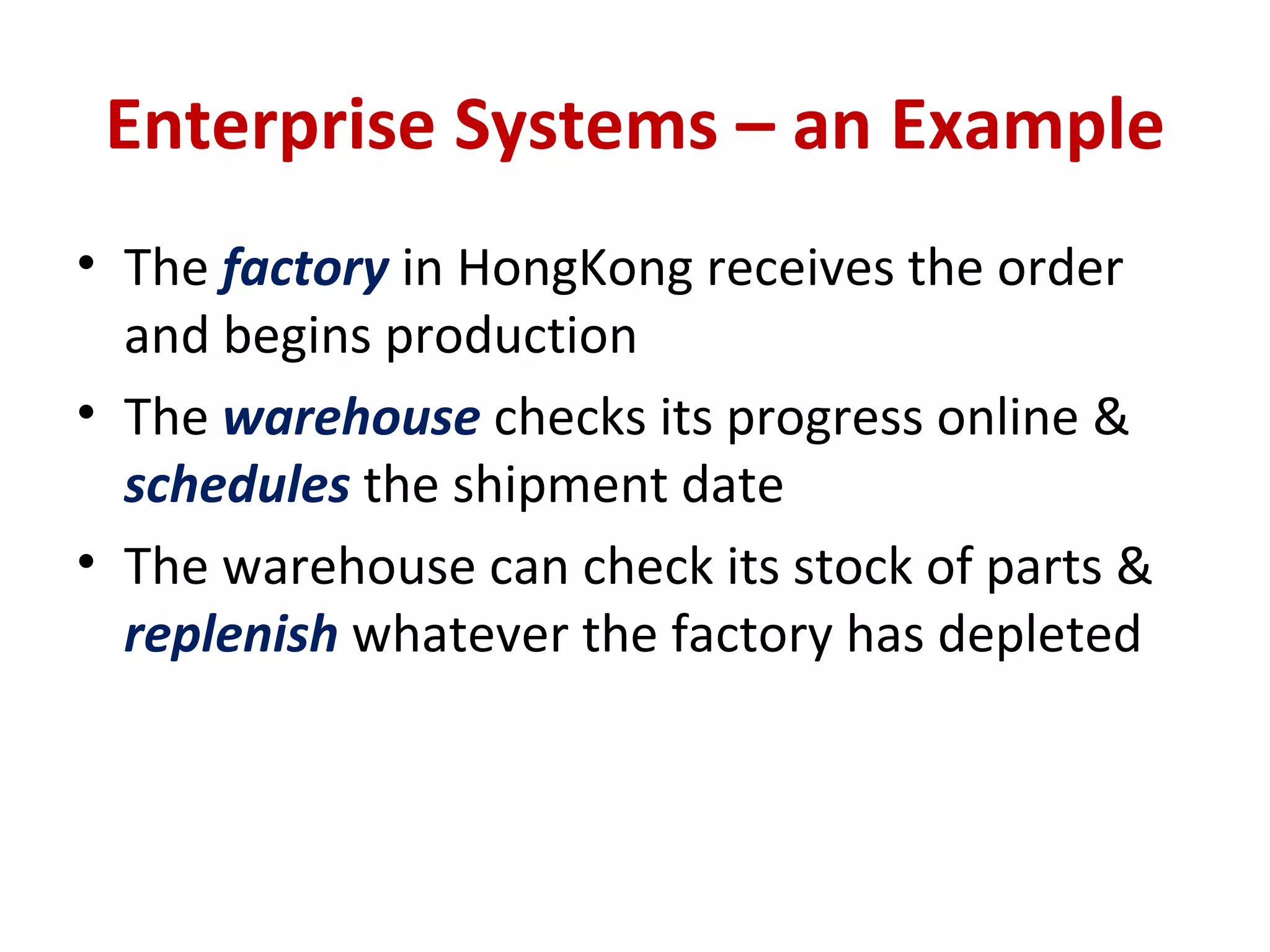 Enterprise Systems – an Example The  factory  in HongKong receives the order and begins production The  warehouse  checks its progress online &  schedules  the shipment date The warehouse can check its stock of parts &  replenish  whatever the factory has depleted 