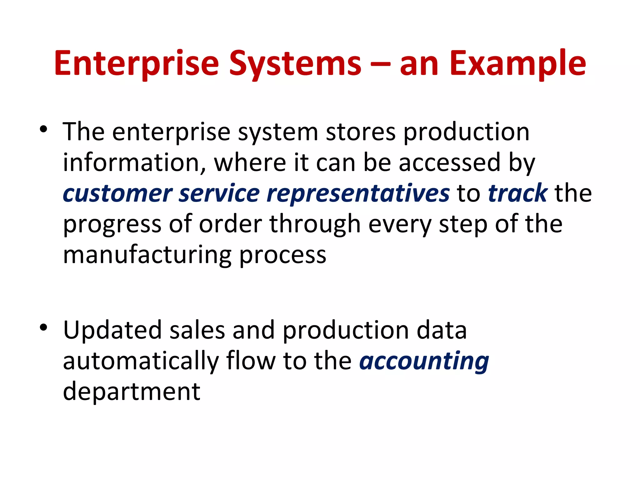 Enterprise Systems – an Example The enterprise system stores production information, where it can be accessed by  customer service representatives  to  track  the progress of order through every step of the manufacturing process Updated sales and production data automatically flow to the  accounting  department 