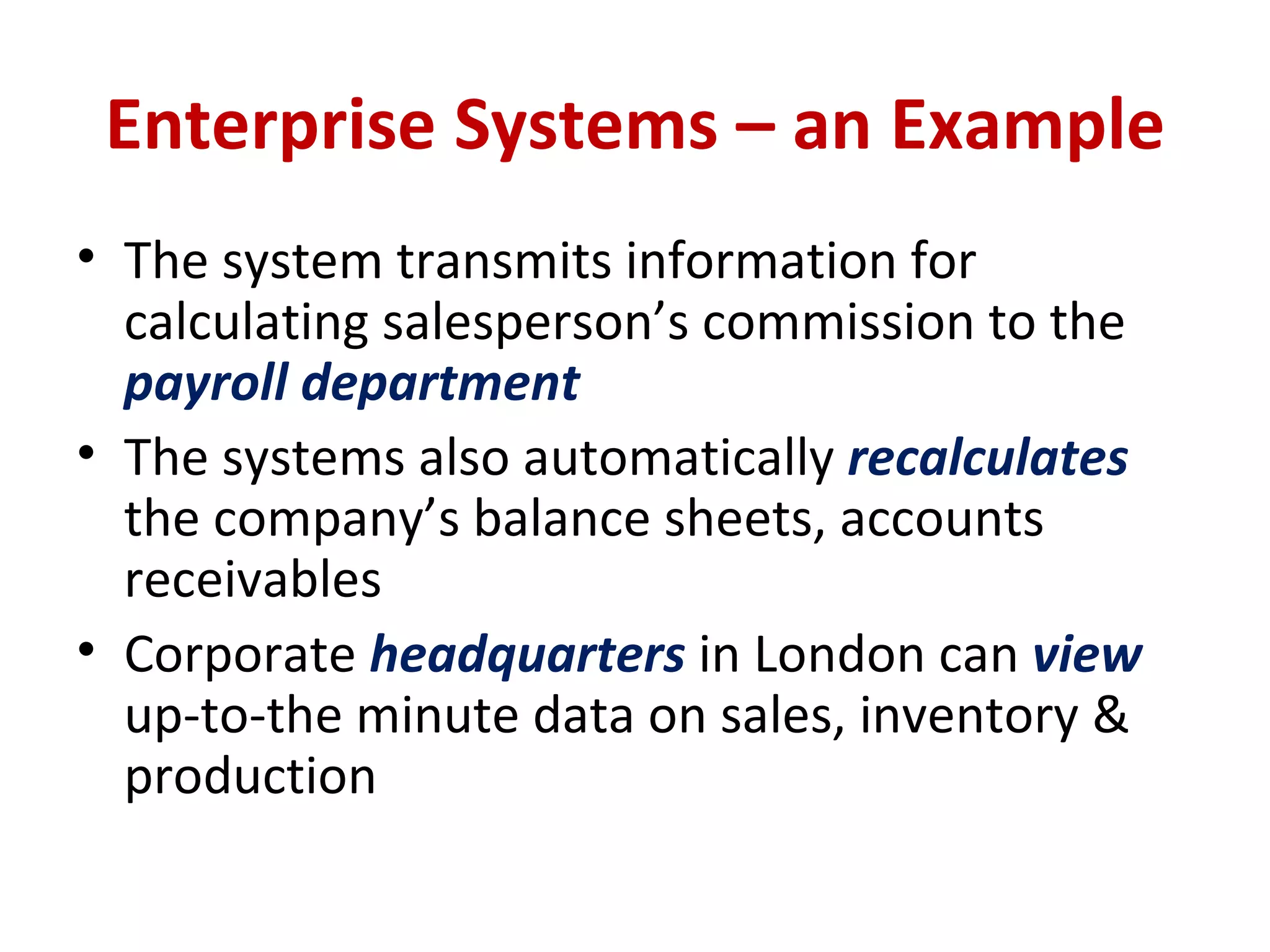 Enterprise Systems – an Example The system transmits information for calculating salesperson’s commission to the  payroll department The systems also automatically  recalculates  the company’s balance sheets, accounts receivables Corporate  headquarters   in London can  view  up-to-the minute data on sales, inventory & production 