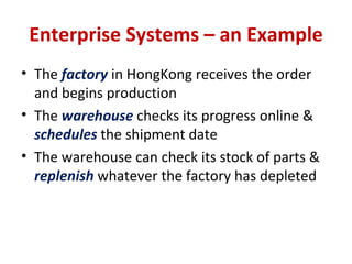 Enterprise Systems – an Example The  factory  in HongKong receives the order and begins production The  warehouse  checks its progress online &  schedules  the shipment date The warehouse can check its stock of parts &  replenish  whatever the factory has depleted 