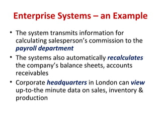 Enterprise Systems – an Example The system transmits information for calculating salesperson’s commission to the  payroll department The systems also automatically  recalculates  the company’s balance sheets, accounts receivables Corporate  headquarters   in London can  view  up-to-the minute data on sales, inventory & production 