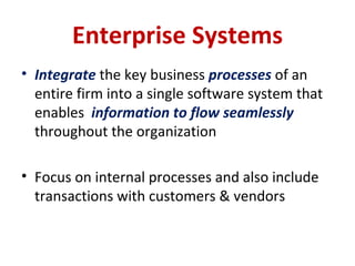 Enterprise Systems Integrate  the key business  processes  of an entire firm into a single software system that enables  information to flow seamlessly  throughout the organization Focus on internal processes and also include transactions with customers & vendors 