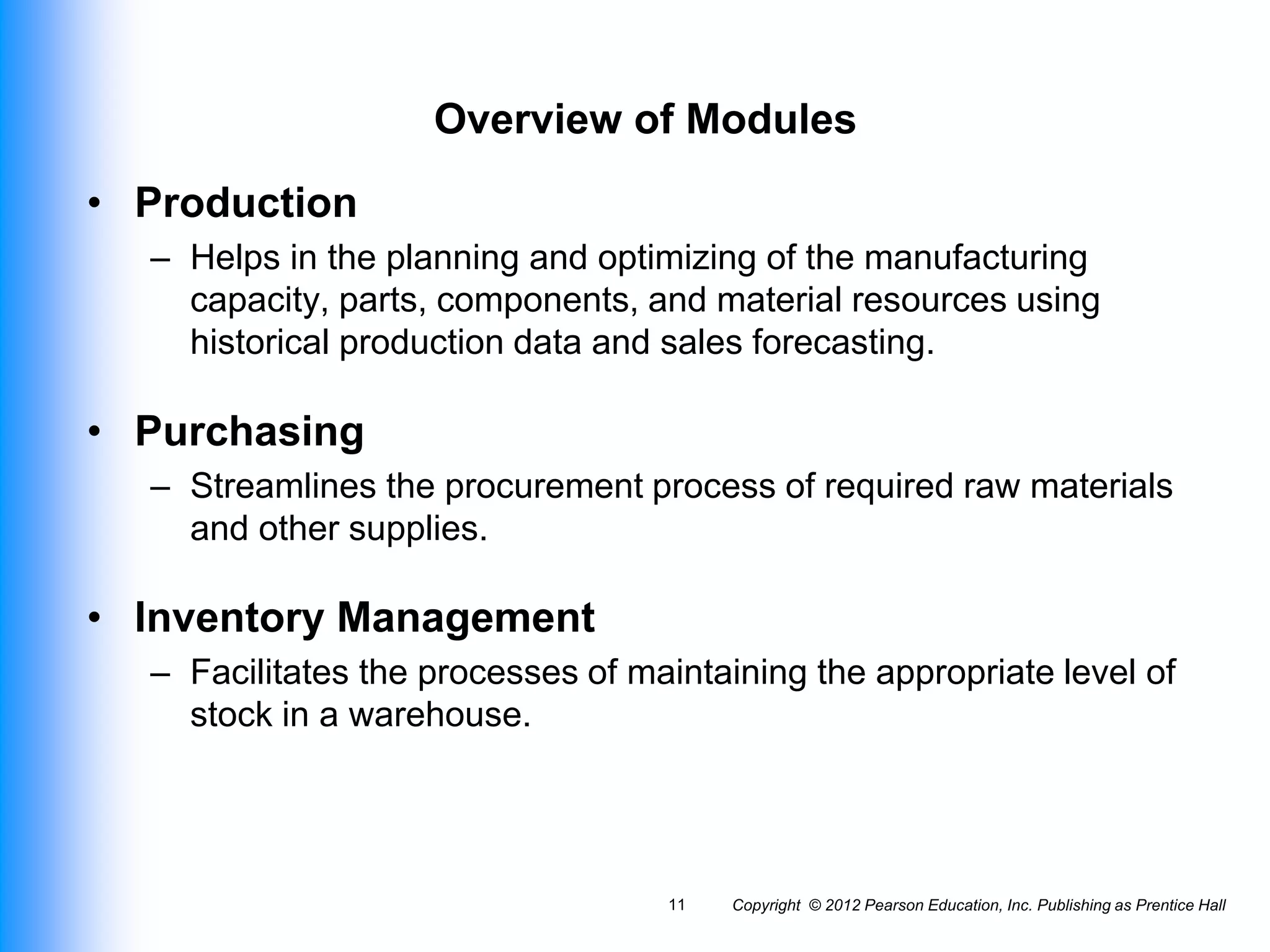 Copyright © 2012 Pearson Education, Inc. Publishing as Prentice Hall
11
Overview of Modules
• Production
– Helps in the planning and optimizing of the manufacturing
capacity, parts, components, and material resources using
historical production data and sales forecasting.
• Purchasing
– Streamlines the procurement process of required raw materials
and other supplies.
• Inventory Management
– Facilitates the processes of maintaining the appropriate level of
stock in a warehouse.
 