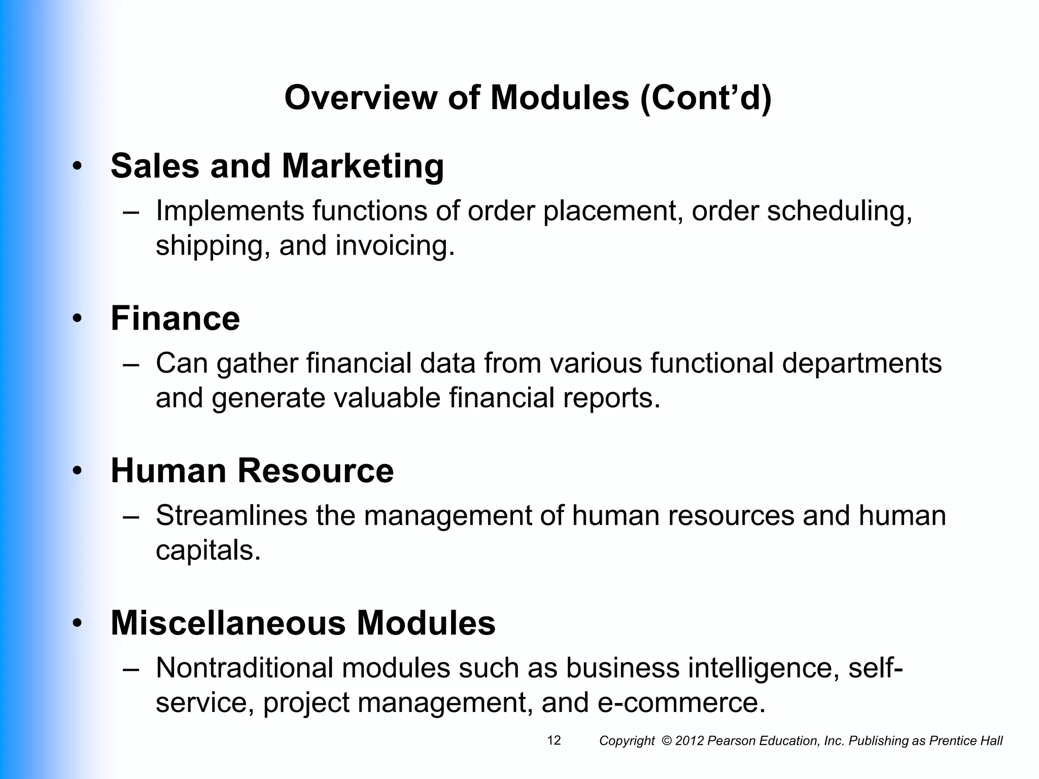 Copyright © 2012 Pearson Education, Inc. Publishing as Prentice Hall
12
Overview of Modules (Cont’d)
• Sales and Marketing
– Implements functions of order placement, order scheduling,
shipping, and invoicing.
• Finance
– Can gather financial data from various functional departments
and generate valuable financial reports.
• Human Resource
– Streamlines the management of human resources and human
capitals.
• Miscellaneous Modules
– Nontraditional modules such as business intelligence, self-
service, project management, and e-commerce.
 
