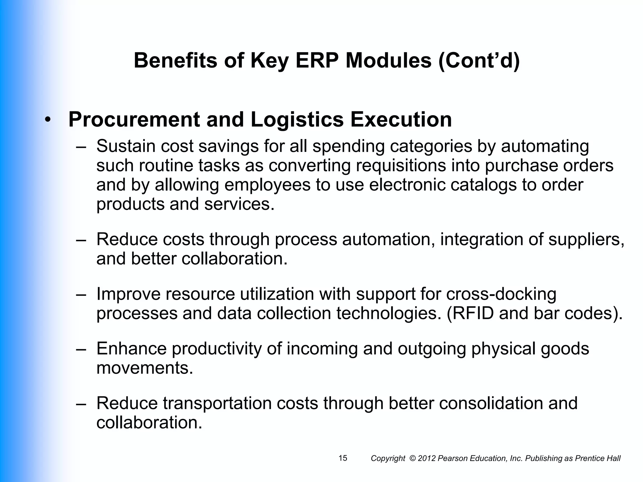 Benefits of Key ERP Modules (Cont’d)
• Procurement and Logistics Execution
– Sustain cost savings for all spending categories by automating
such routine tasks as converting requisitions into purchase orders
and by allowing employees to use electronic catalogs to order
products and services.
– Reduce costs through process automation, integration of suppliers,
and better collaboration.
– Improve resource utilization with support for cross-docking
processes and data collection technologies. (RFID and bar codes).
– Enhance productivity of incoming and outgoing physical goods
movements.
– Reduce transportation costs through better consolidation and
collaboration.
Copyright © 2012 Pearson Education, Inc. Publishing as Prentice Hall
15
 