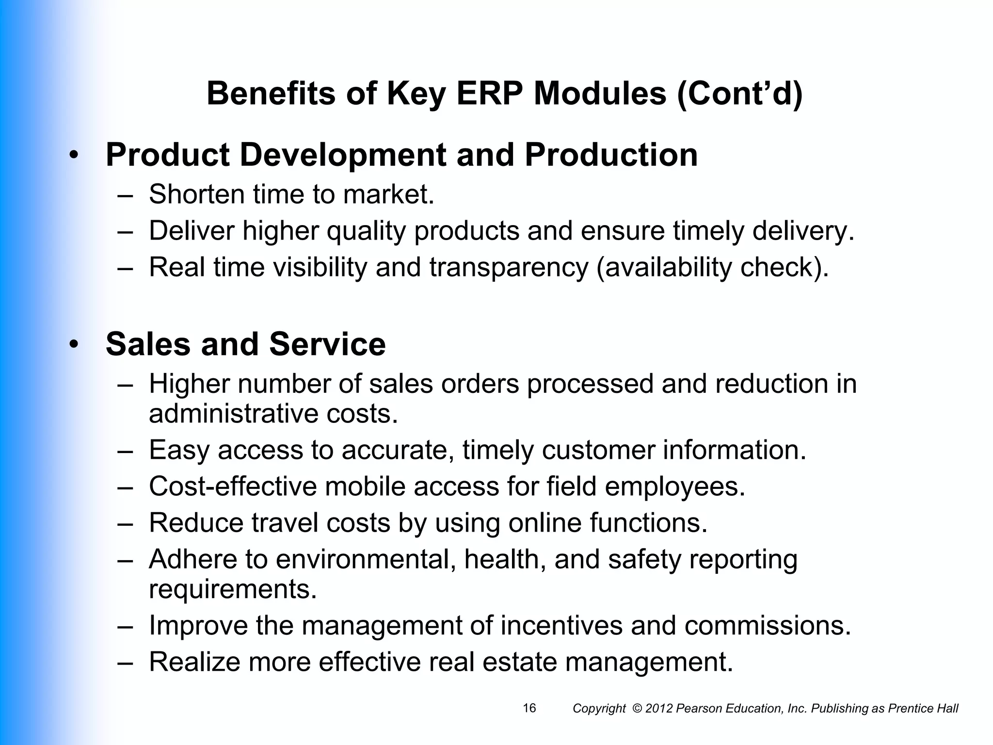Copyright © 2012 Pearson Education, Inc. Publishing as Prentice Hall
16
Benefits of Key ERP Modules (Cont’d)
• Product Development and Production
– Shorten time to market.
– Deliver higher quality products and ensure timely delivery.
– Real time visibility and transparency (availability check).
• Sales and Service
– Higher number of sales orders processed and reduction in
administrative costs.
– Easy access to accurate, timely customer information.
– Cost-effective mobile access for field employees.
– Reduce travel costs by using online functions.
– Adhere to environmental, health, and safety reporting
requirements.
– Improve the management of incentives and commissions.
– Realize more effective real estate management.
 