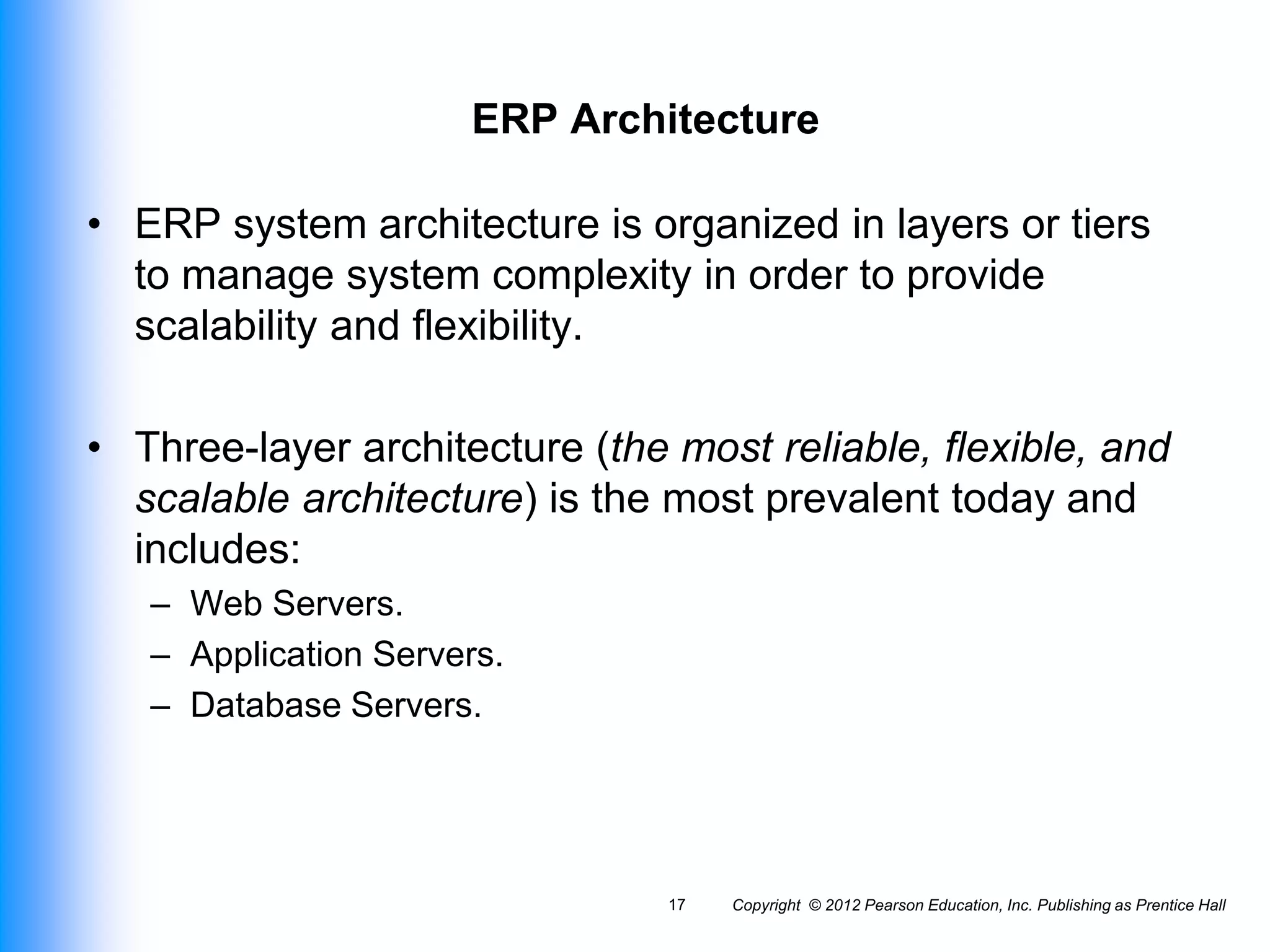 Copyright © 2012 Pearson Education, Inc. Publishing as Prentice Hall
17
ERP Architecture
• ERP system architecture is organized in layers or tiers
to manage system complexity in order to provide
scalability and flexibility.
• Three-layer architecture (the most reliable, flexible, and
scalable architecture) is the most prevalent today and
includes:
– Web Servers.
– Application Servers.
– Database Servers.
 