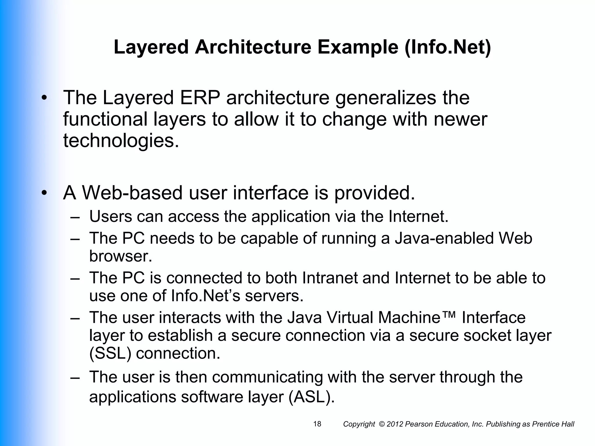 Copyright © 2012 Pearson Education, Inc. Publishing as Prentice Hall
18
Layered Architecture Example (Info.Net)
• The Layered ERP architecture generalizes the
functional layers to allow it to change with newer
technologies.
• A Web-based user interface is provided.
– Users can access the application via the Internet.
– The PC needs to be capable of running a Java-enabled Web
browser.
– The PC is connected to both Intranet and Internet to be able to
use one of Info.Net’s servers.
– The user interacts with the Java Virtual Machine™ Interface
layer to establish a secure connection via a secure socket layer
(SSL) connection.
– The user is then communicating with the server through the
applications software layer (ASL).
 