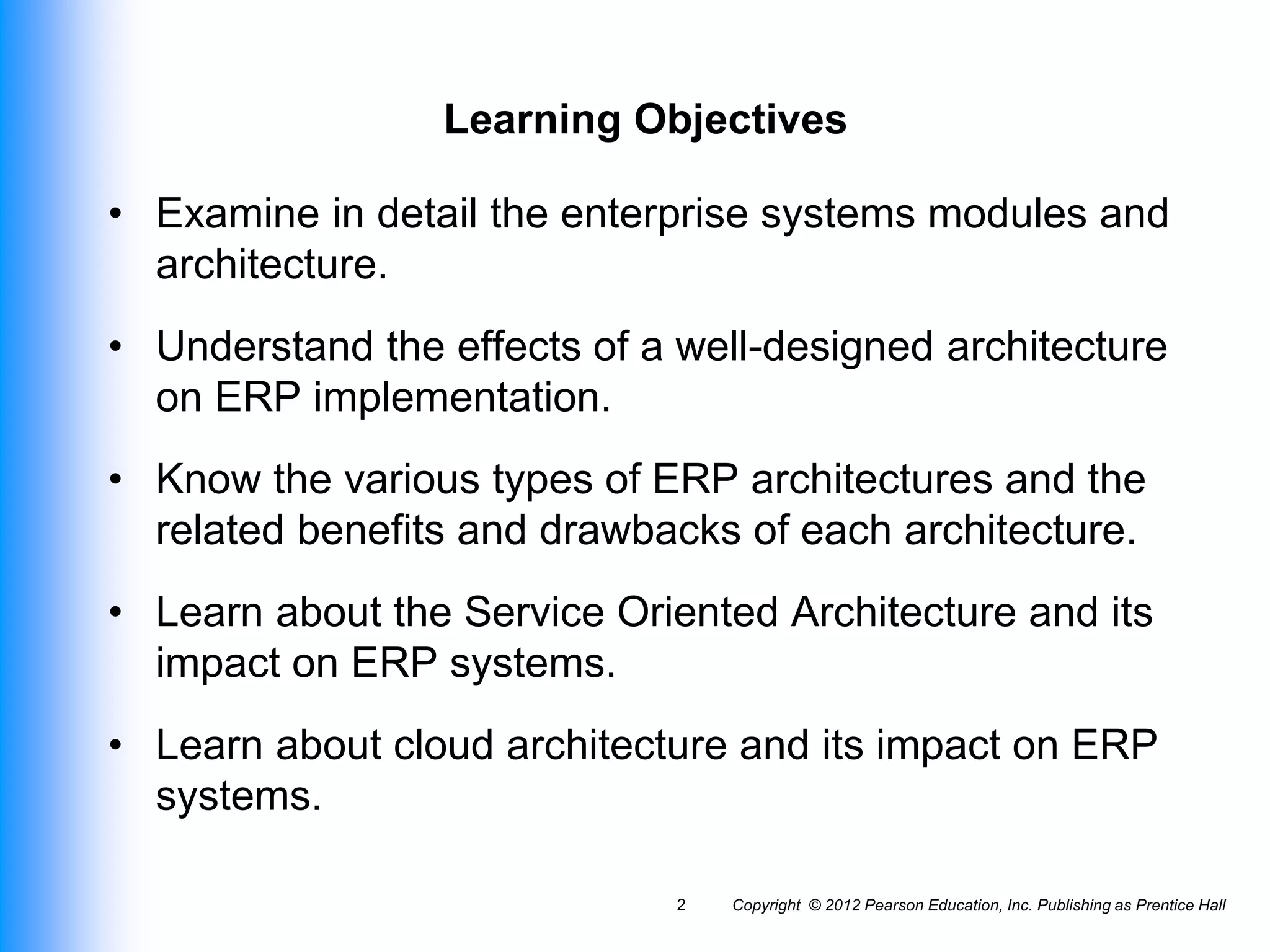 Copyright © 2012 Pearson Education, Inc. Publishing as Prentice Hall
2
Learning Objectives
• Examine in detail the enterprise systems modules and
architecture.
• Understand the effects of a well-designed architecture
on ERP implementation.
• Know the various types of ERP architectures and the
related benefits and drawbacks of each architecture.
• Learn about the Service Oriented Architecture and its
impact on ERP systems.
• Learn about cloud architecture and its impact on ERP
systems.
 