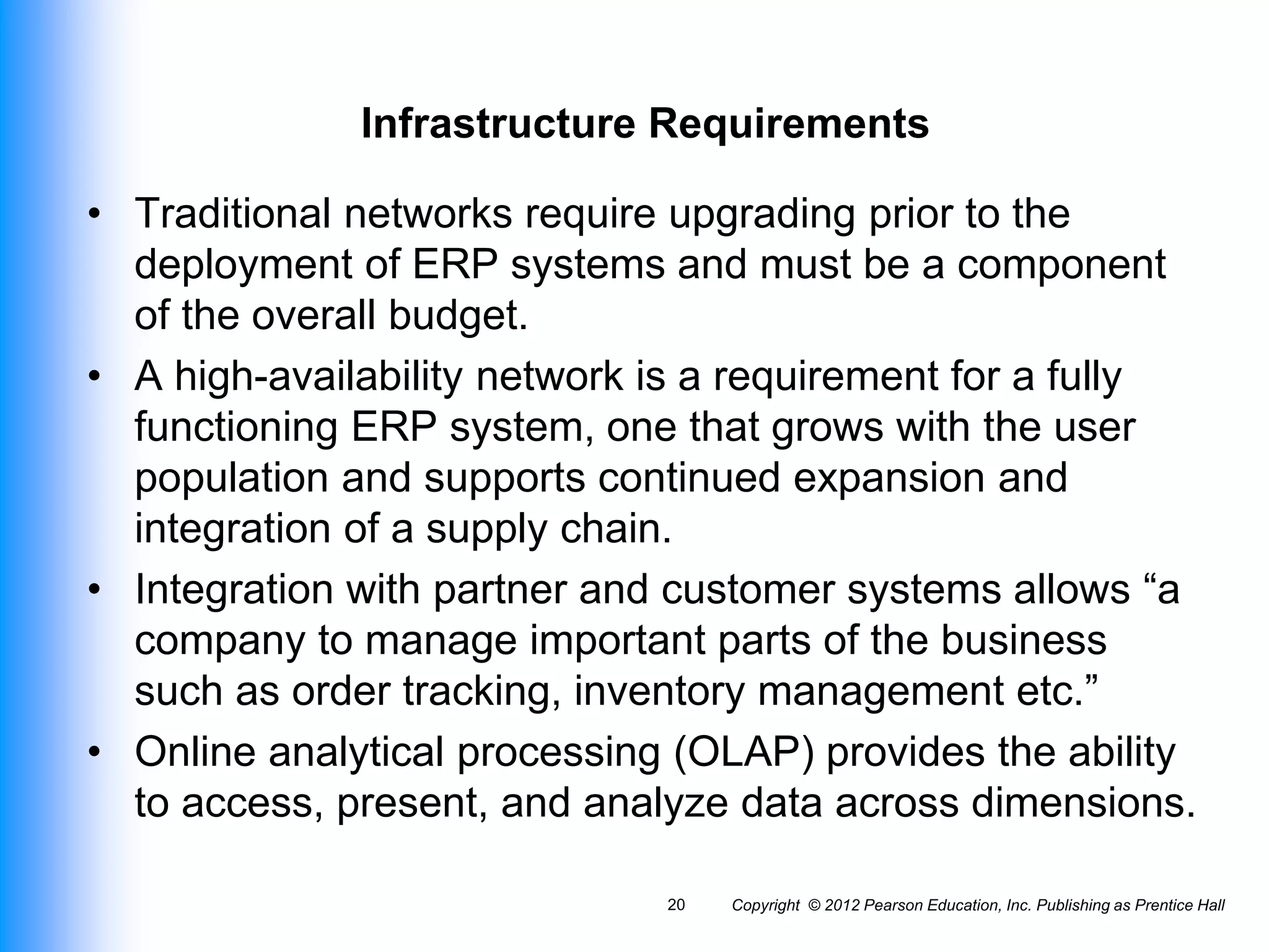 Infrastructure Requirements
• Traditional networks require upgrading prior to the
deployment of ERP systems and must be a component
of the overall budget.
• A high-availability network is a requirement for a fully
functioning ERP system, one that grows with the user
population and supports continued expansion and
integration of a supply chain.
• Integration with partner and customer systems allows “a
company to manage important parts of the business
such as order tracking, inventory management etc.”
• Online analytical processing (OLAP) provides the ability
to access, present, and analyze data across dimensions.
Copyright © 2012 Pearson Education, Inc. Publishing as Prentice Hall
20
 
