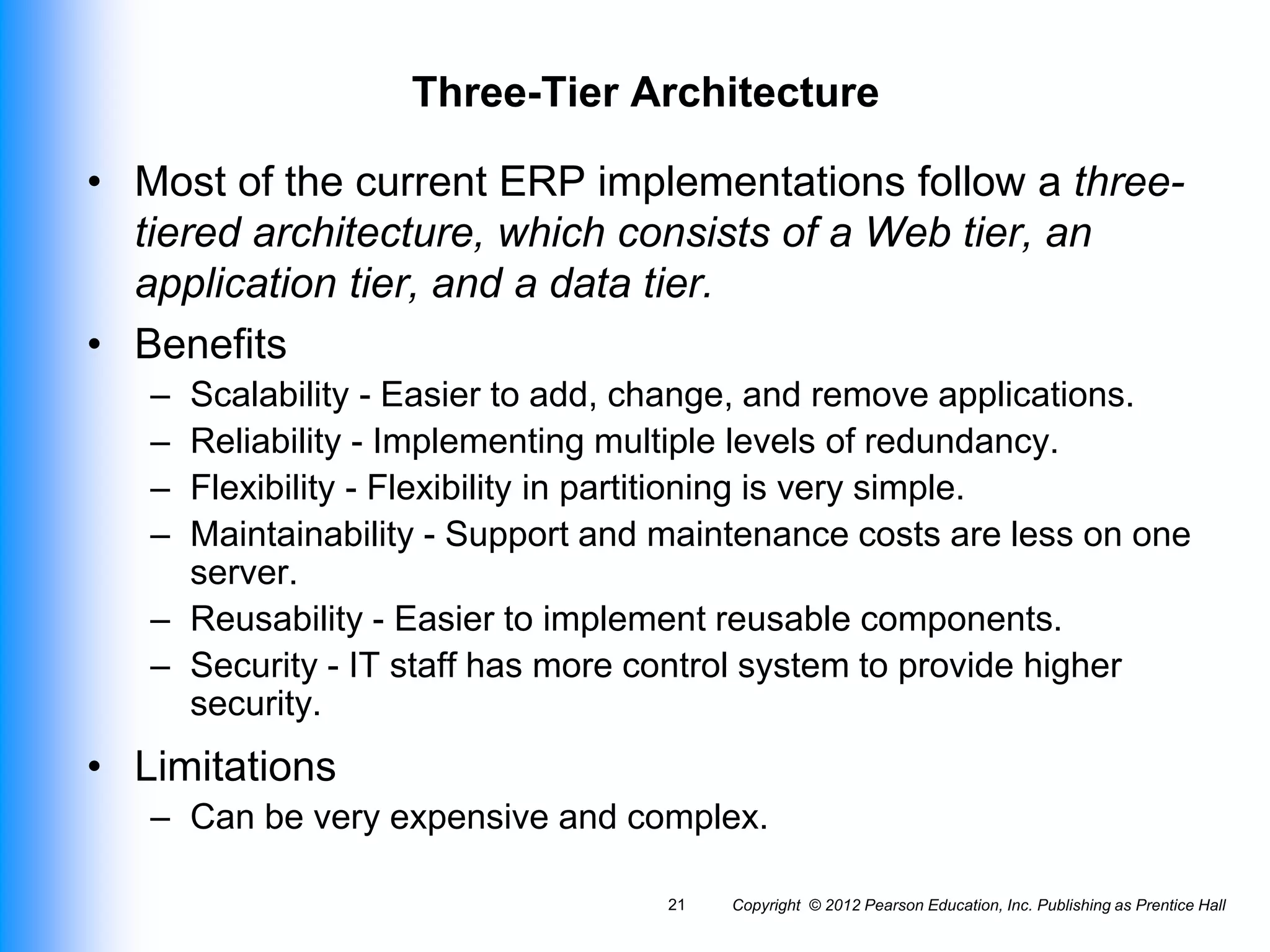 Copyright © 2012 Pearson Education, Inc. Publishing as Prentice Hall
21
Three-Tier Architecture
• Most of the current ERP implementations follow a three-
tiered architecture, which consists of a Web tier, an
application tier, and a data tier.
• Benefits
– Scalability - Easier to add, change, and remove applications.
– Reliability - Implementing multiple levels of redundancy.
– Flexibility - Flexibility in partitioning is very simple.
– Maintainability - Support and maintenance costs are less on one
server.
– Reusability - Easier to implement reusable components.
– Security - IT staff has more control system to provide higher
security.
• Limitations
– Can be very expensive and complex.
 