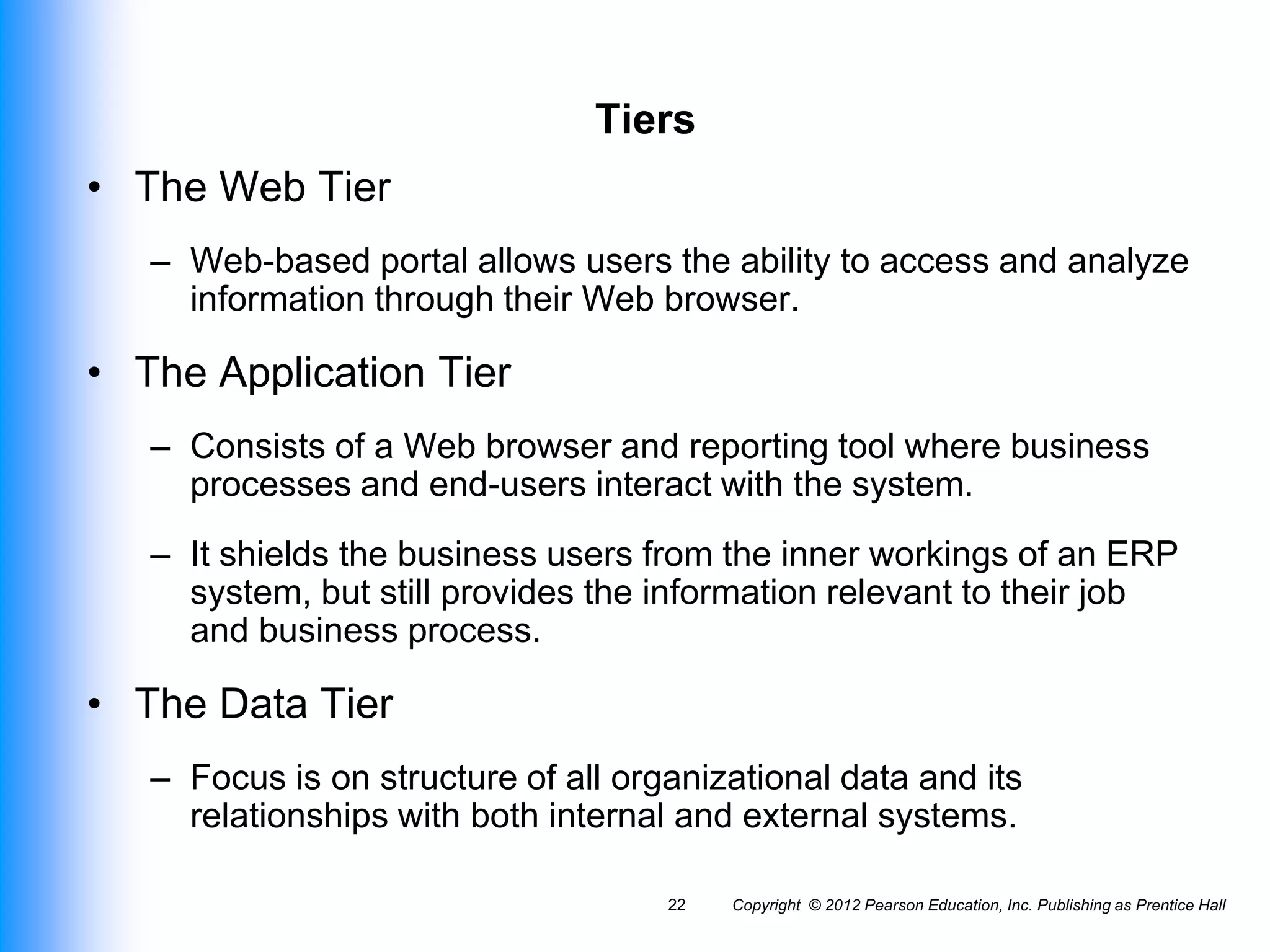 Tiers
• The Web Tier
– Web-based portal allows users the ability to access and analyze
information through their Web browser.
• The Application Tier
– Consists of a Web browser and reporting tool where business
processes and end-users interact with the system.
– It shields the business users from the inner workings of an ERP
system, but still provides the information relevant to their job
and business process.
• The Data Tier
– Focus is on structure of all organizational data and its
relationships with both internal and external systems.
Copyright © 2012 Pearson Education, Inc. Publishing as Prentice Hall
22
 