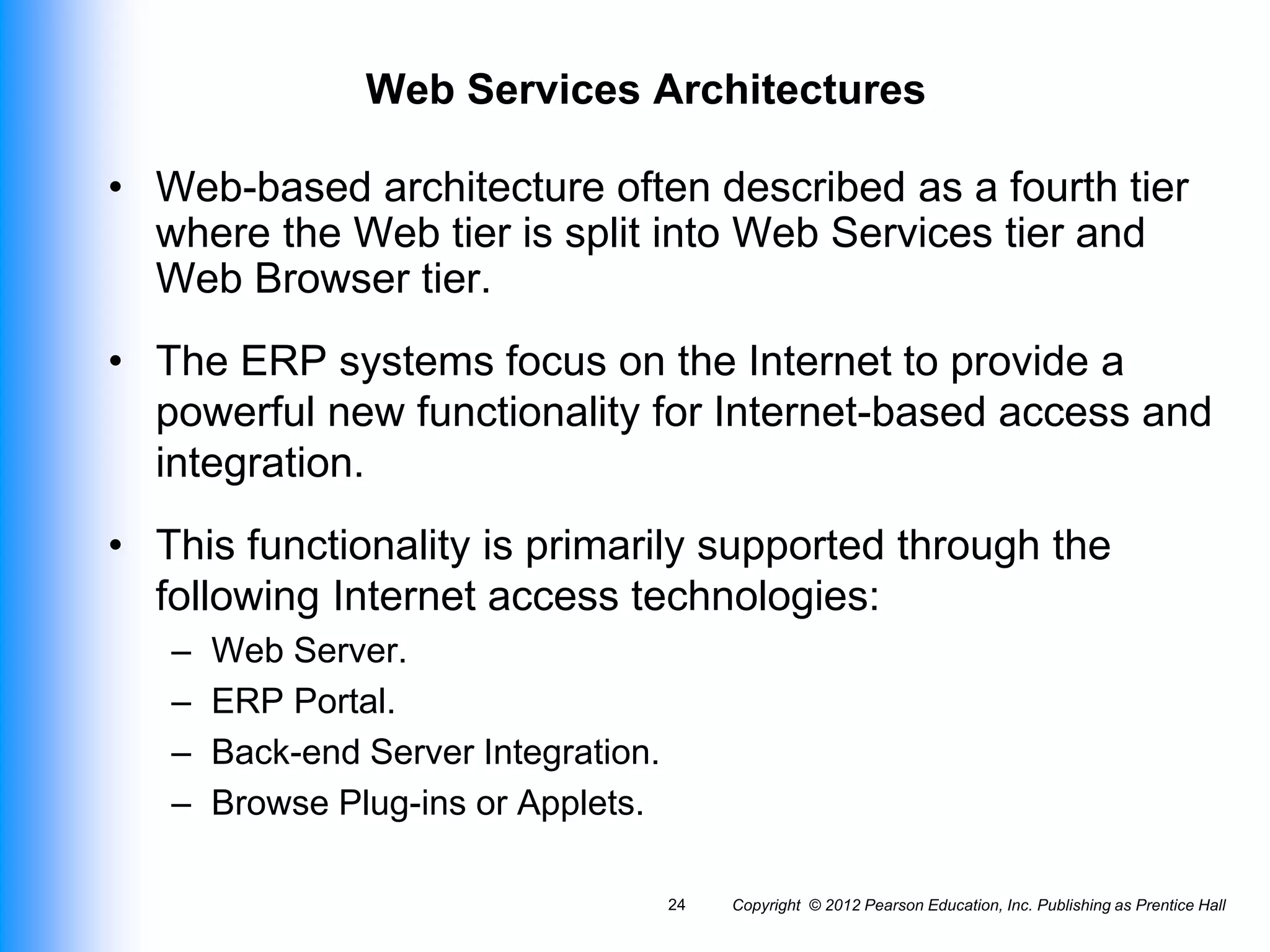 Copyright © 2012 Pearson Education, Inc. Publishing as Prentice Hall
24
Web Services Architectures
• Web-based architecture often described as a fourth tier
where the Web tier is split into Web Services tier and
Web Browser tier.
• The ERP systems focus on the Internet to provide a
powerful new functionality for Internet-based access and
integration.
• This functionality is primarily supported through the
following Internet access technologies:
– Web Server.
– ERP Portal.
– Back-end Server Integration.
– Browse Plug-ins or Applets.
 