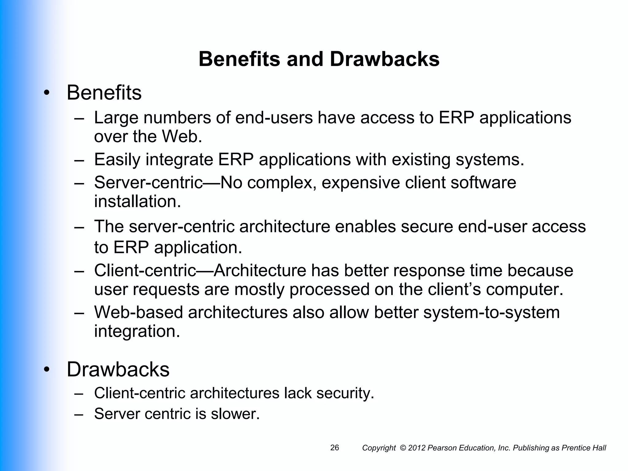 Benefits and Drawbacks
• Benefits
– Large numbers of end-users have access to ERP applications
over the Web.
– Easily integrate ERP applications with existing systems.
– Server-centric—No complex, expensive client software
installation.
– The server-centric architecture enables secure end-user access
to ERP application.
– Client-centric—Architecture has better response time because
user requests are mostly processed on the client’s computer.
– Web-based architectures also allow better system-to-system
integration.
• Drawbacks
– Client-centric architectures lack security.
– Server centric is slower.
Copyright © 2012 Pearson Education, Inc. Publishing as Prentice Hall
26
 
