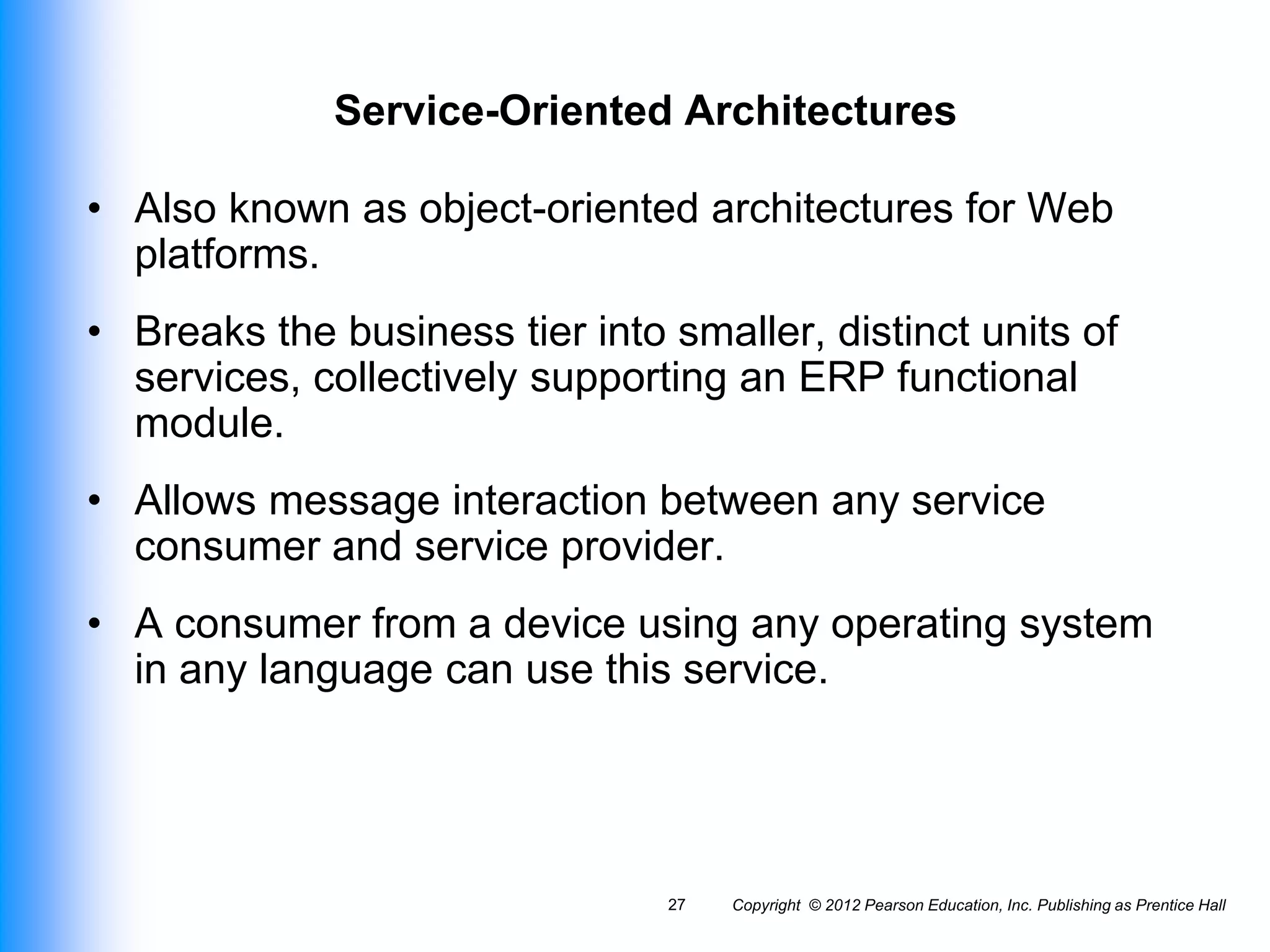 Copyright © 2012 Pearson Education, Inc. Publishing as Prentice Hall
27
Service-Oriented Architectures
• Also known as object-oriented architectures for Web
platforms.
• Breaks the business tier into smaller, distinct units of
services, collectively supporting an ERP functional
module.
• Allows message interaction between any service
consumer and service provider.
• A consumer from a device using any operating system
in any language can use this service.
 