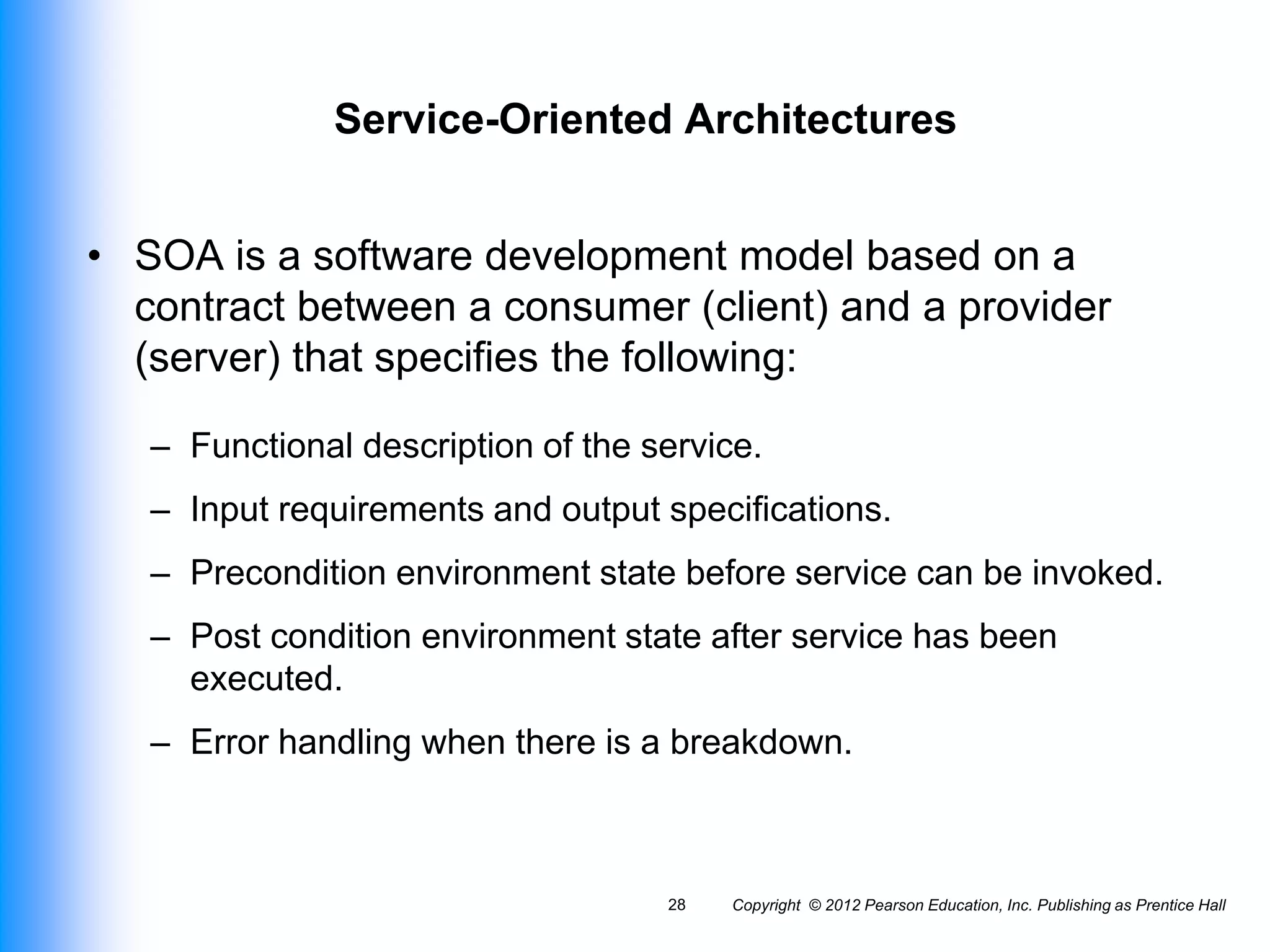 Service-Oriented Architectures
• SOA is a software development model based on a
contract between a consumer (client) and a provider
(server) that specifies the following:
– Functional description of the service.
– Input requirements and output specifications.
– Precondition environment state before service can be invoked.
– Post condition environment state after service has been
executed.
– Error handling when there is a breakdown.
Copyright © 2012 Pearson Education, Inc. Publishing as Prentice Hall
28
 
