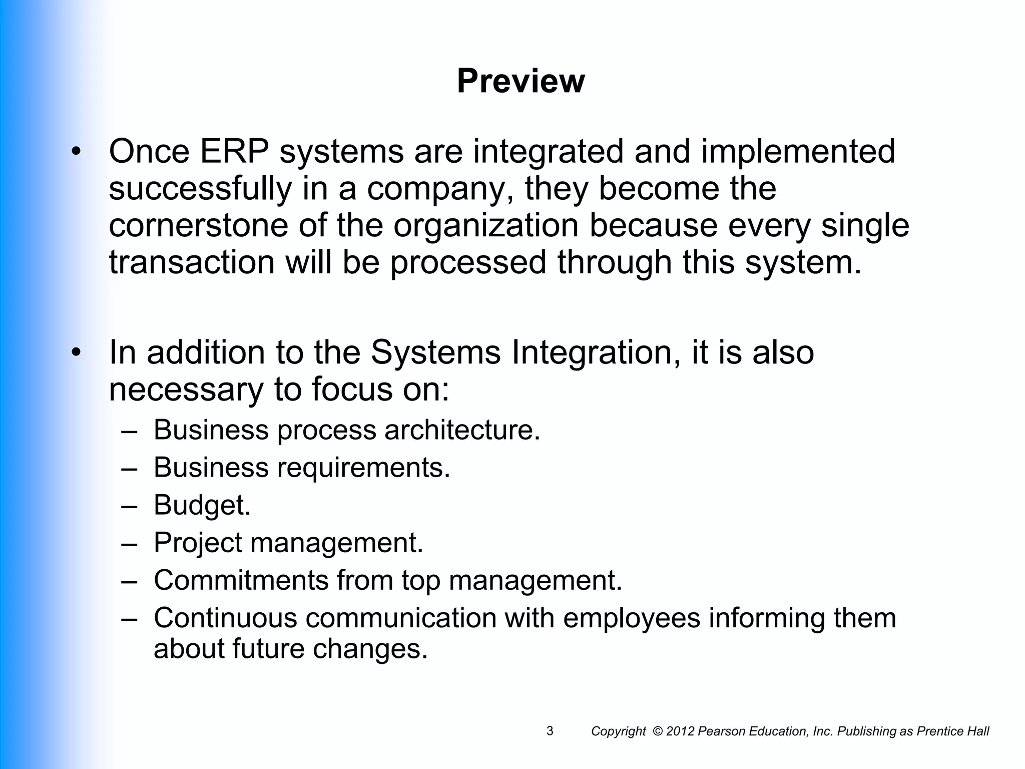 Copyright © 2012 Pearson Education, Inc. Publishing as Prentice Hall
3
Preview
• Once ERP systems are integrated and implemented
successfully in a company, they become the
cornerstone of the organization because every single
transaction will be processed through this system.
• In addition to the Systems Integration, it is also
necessary to focus on:
– Business process architecture.
– Business requirements.
– Budget.
– Project management.
– Commitments from top management.
– Continuous communication with employees informing them
about future changes.
 