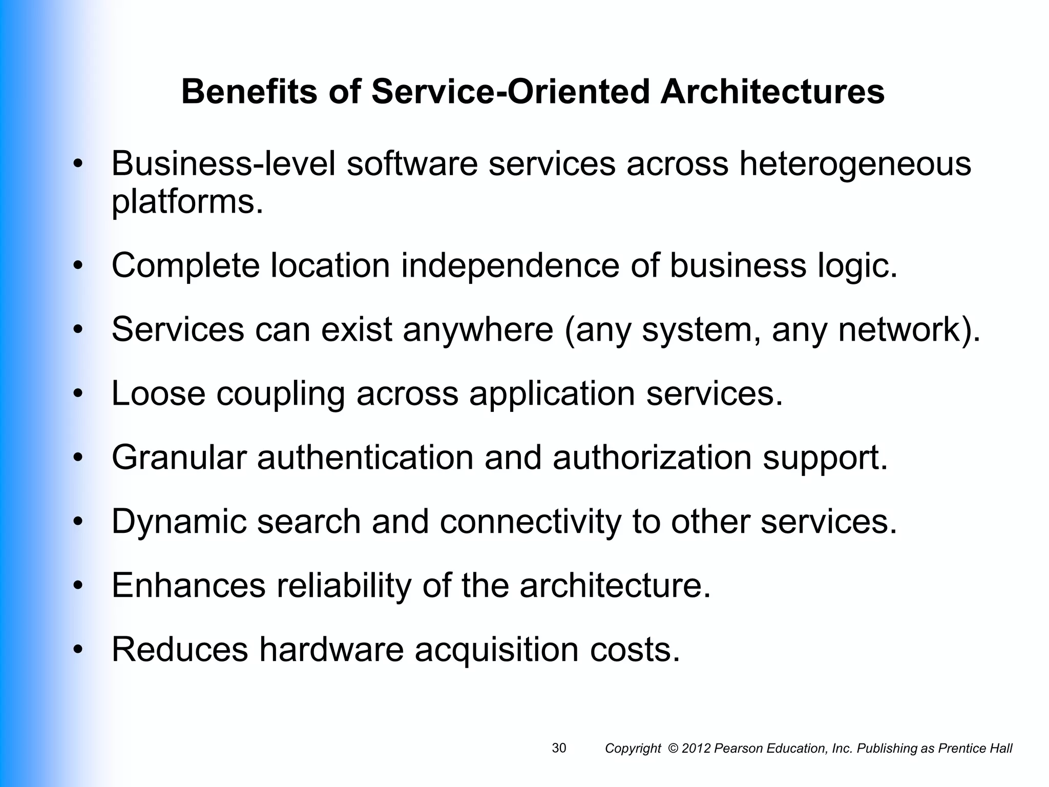 Copyright © 2012 Pearson Education, Inc. Publishing as Prentice Hall
30
Benefits of Service-Oriented Architectures
• Business-level software services across heterogeneous
platforms.
• Complete location independence of business logic.
• Services can exist anywhere (any system, any network).
• Loose coupling across application services.
• Granular authentication and authorization support.
• Dynamic search and connectivity to other services.
• Enhances reliability of the architecture.
• Reduces hardware acquisition costs.
 