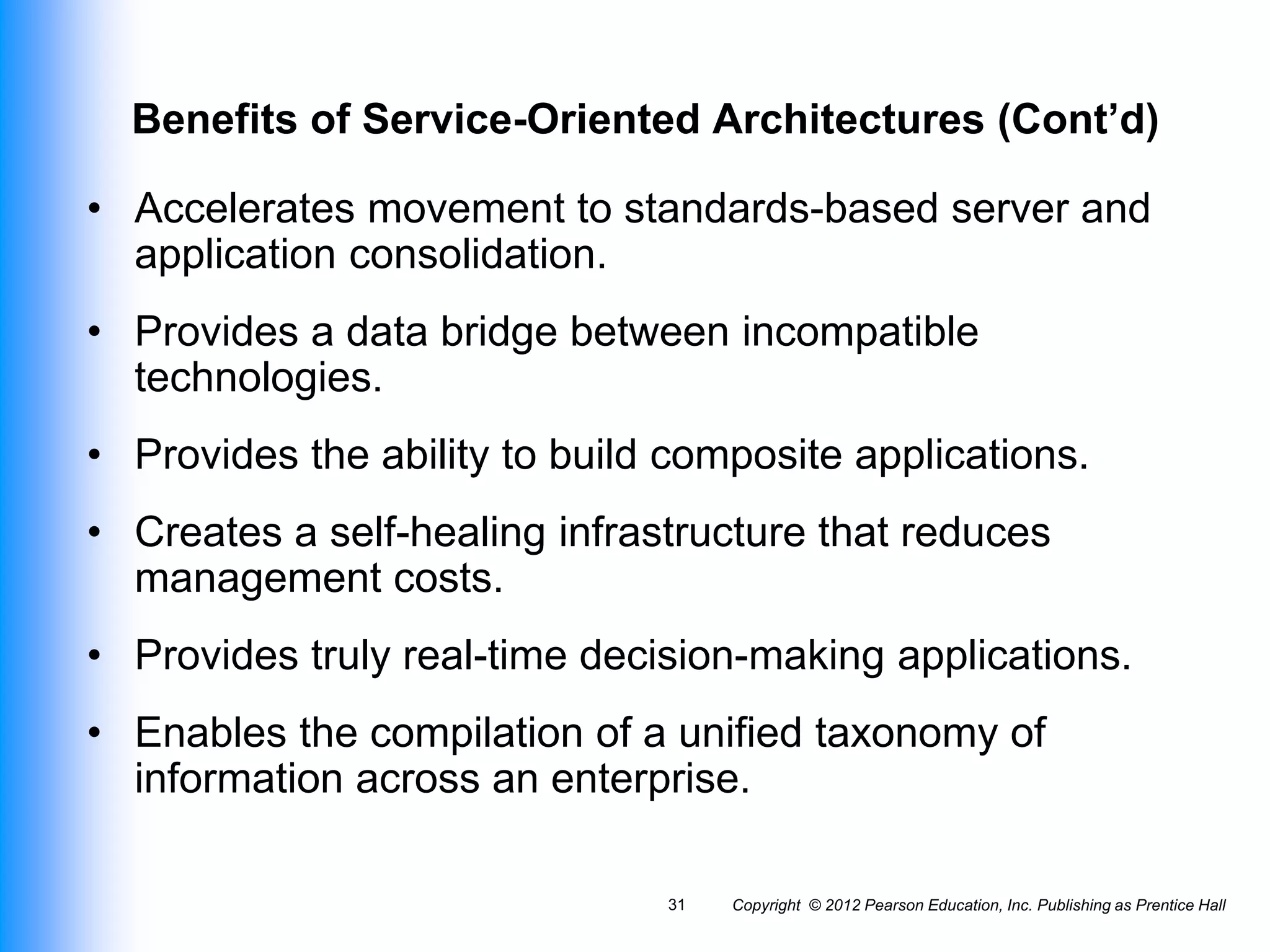 Copyright © 2012 Pearson Education, Inc. Publishing as Prentice Hall
31
Benefits of Service-Oriented Architectures (Cont’d)
• Accelerates movement to standards-based server and
application consolidation.
• Provides a data bridge between incompatible
technologies.
• Provides the ability to build composite applications.
• Creates a self-healing infrastructure that reduces
management costs.
• Provides truly real-time decision-making applications.
• Enables the compilation of a unified taxonomy of
information across an enterprise.
 