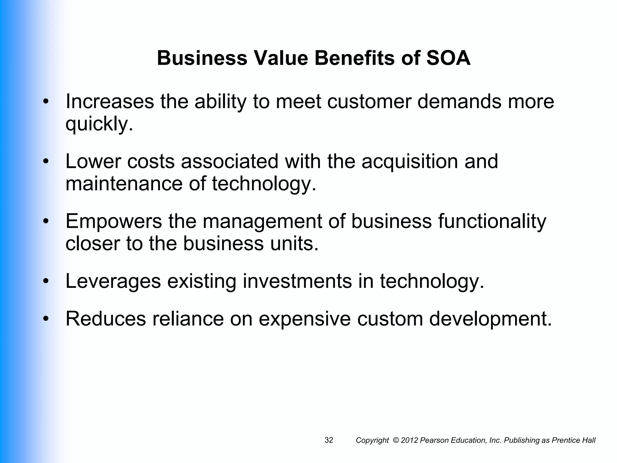 Copyright © 2012 Pearson Education, Inc. Publishing as Prentice Hall
32
Business Value Benefits of SOA
• Increases the ability to meet customer demands more
quickly.
• Lower costs associated with the acquisition and
maintenance of technology.
• Empowers the management of business functionality
closer to the business units.
• Leverages existing investments in technology.
• Reduces reliance on expensive custom development.
 