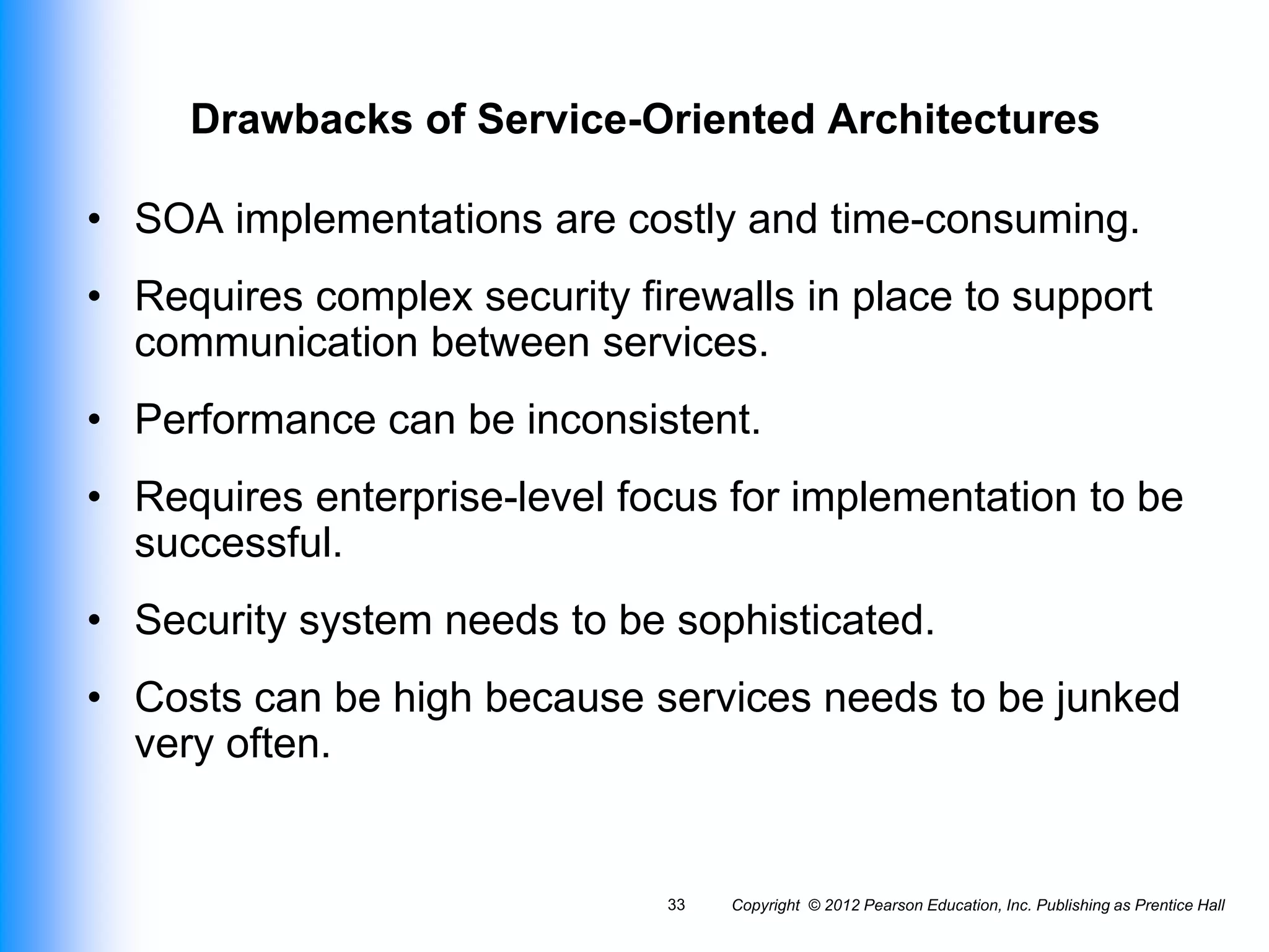 Copyright © 2012 Pearson Education, Inc. Publishing as Prentice Hall
33
Drawbacks of Service-Oriented Architectures
• SOA implementations are costly and time-consuming.
• Requires complex security firewalls in place to support
communication between services.
• Performance can be inconsistent.
• Requires enterprise-level focus for implementation to be
successful.
• Security system needs to be sophisticated.
• Costs can be high because services needs to be junked
very often.
 