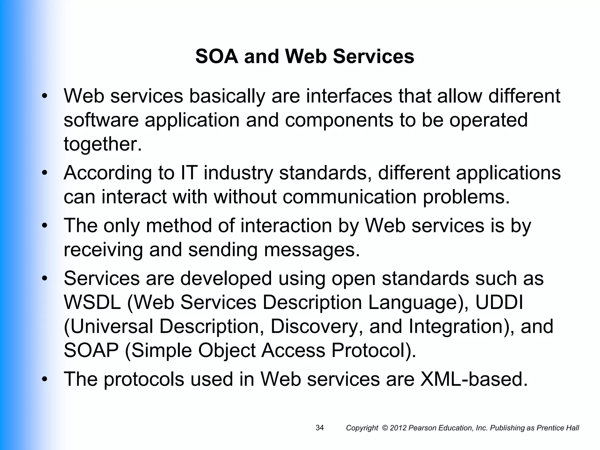 SOA and Web Services
• Web services basically are interfaces that allow different
software application and components to be operated
together.
• According to IT industry standards, different applications
can interact with without communication problems.
• The only method of interaction by Web services is by
receiving and sending messages.
• Services are developed using open standards such as
WSDL (Web Services Description Language), UDDI
(Universal Description, Discovery, and Integration), and
SOAP (Simple Object Access Protocol).
• The protocols used in Web services are XML-based.
Copyright © 2012 Pearson Education, Inc. Publishing as Prentice Hall
34
 