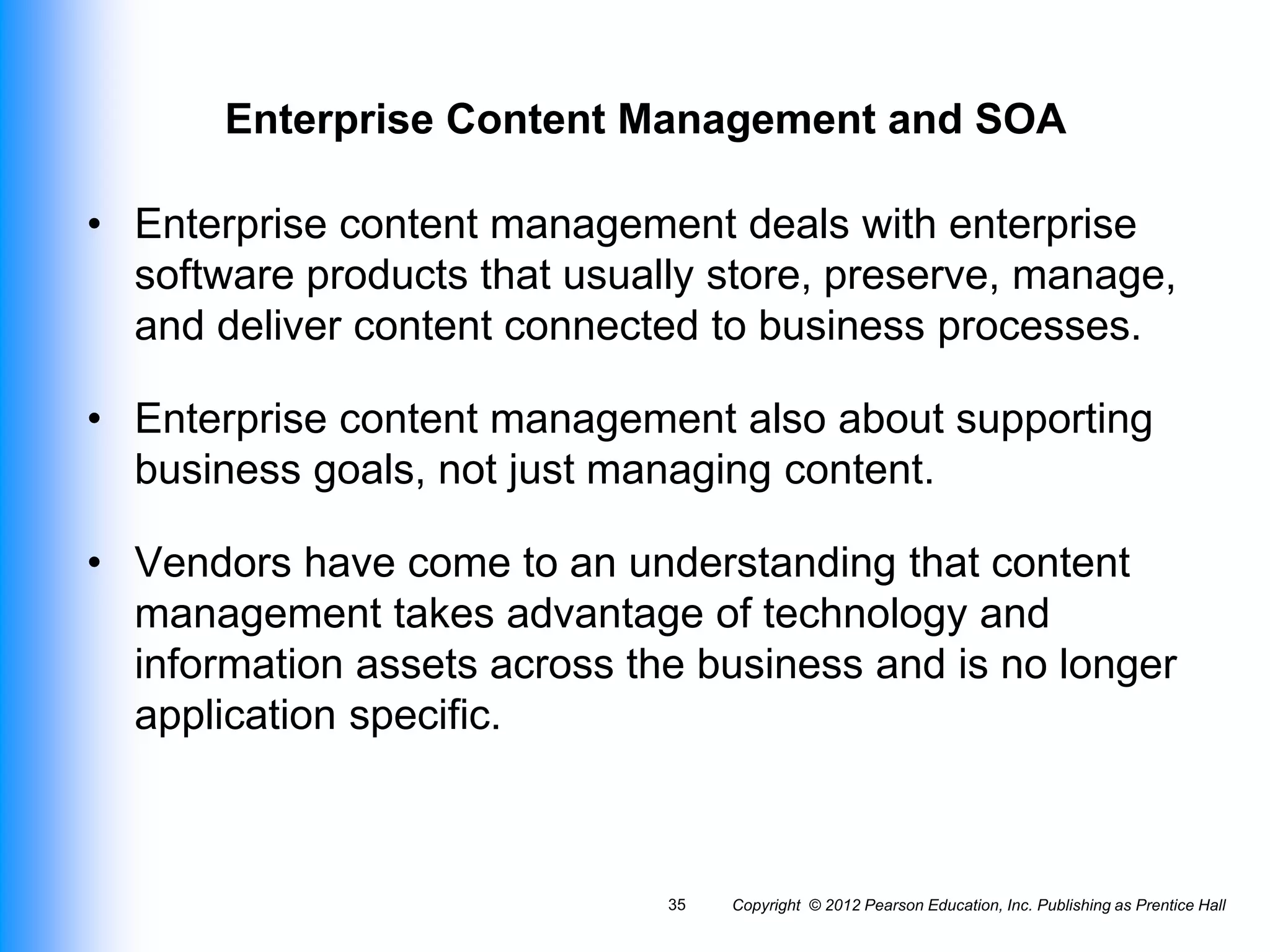 Enterprise Content Management and SOA
• Enterprise content management deals with enterprise
software products that usually store, preserve, manage,
and deliver content connected to business processes.
• Enterprise content management also about supporting
business goals, not just managing content.
• Vendors have come to an understanding that content
management takes advantage of technology and
information assets across the business and is no longer
application specific.
Copyright © 2012 Pearson Education, Inc. Publishing as Prentice Hall
35
 
