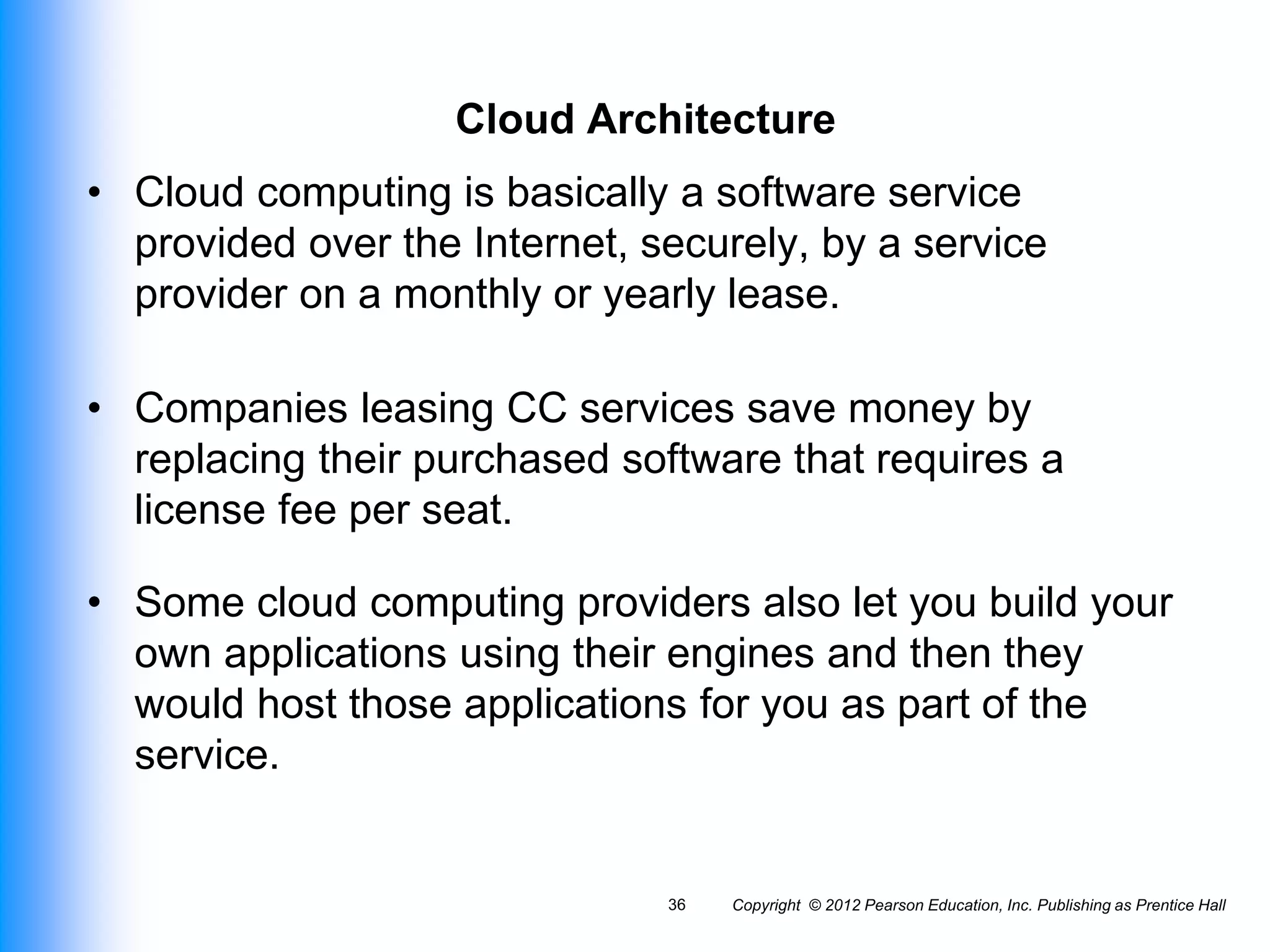 Cloud Architecture
• Cloud computing is basically a software service
provided over the Internet, securely, by a service
provider on a monthly or yearly lease.
• Companies leasing CC services save money by
replacing their purchased software that requires a
license fee per seat.
• Some cloud computing providers also let you build your
own applications using their engines and then they
would host those applications for you as part of the
service.
Copyright © 2012 Pearson Education, Inc. Publishing as Prentice Hall
36
 