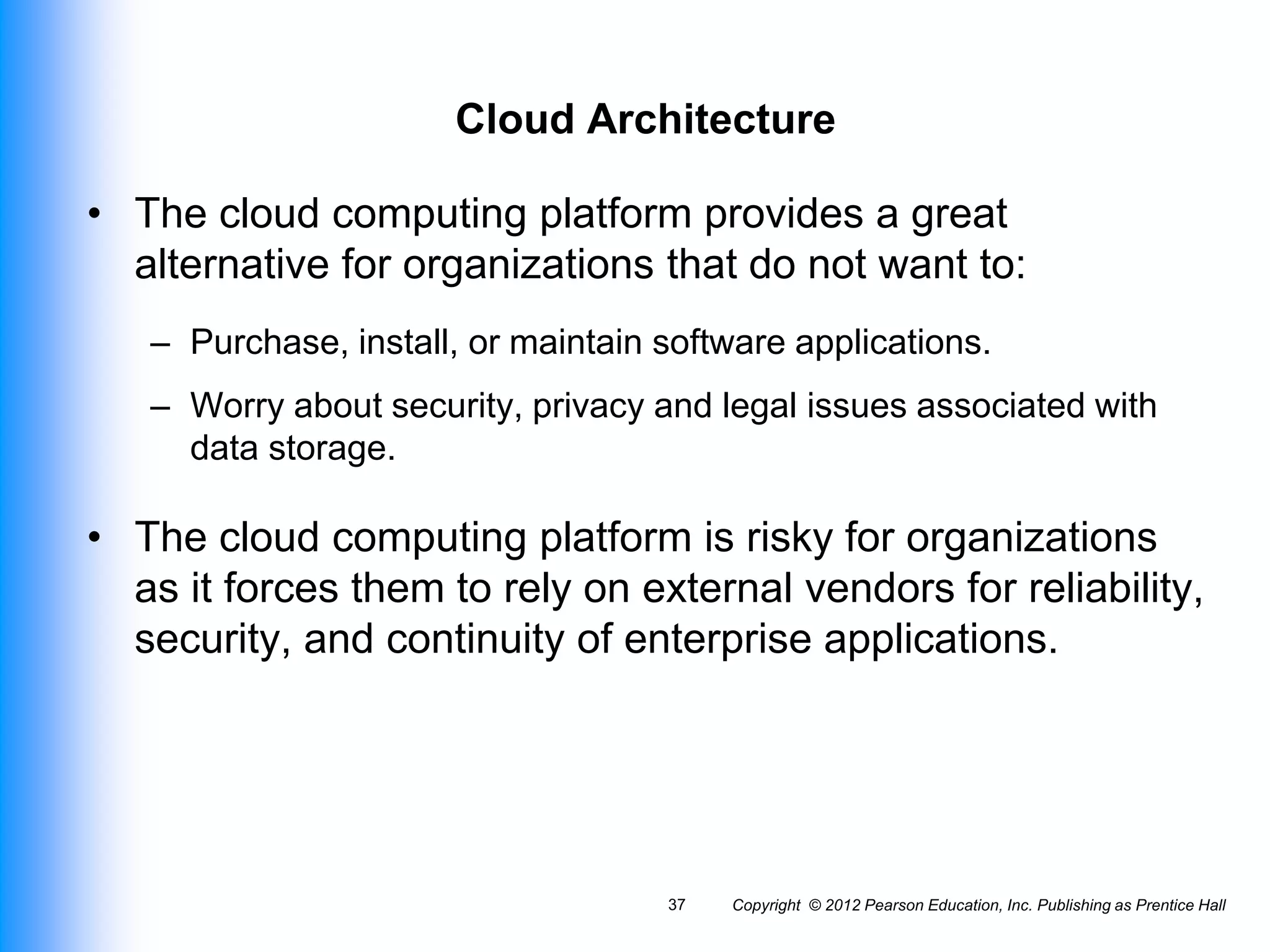 Cloud Architecture
• The cloud computing platform provides a great
alternative for organizations that do not want to:
– Purchase, install, or maintain software applications.
– Worry about security, privacy and legal issues associated with
data storage.
• The cloud computing platform is risky for organizations
as it forces them to rely on external vendors for reliability,
security, and continuity of enterprise applications.
Copyright © 2012 Pearson Education, Inc. Publishing as Prentice Hall
37
 