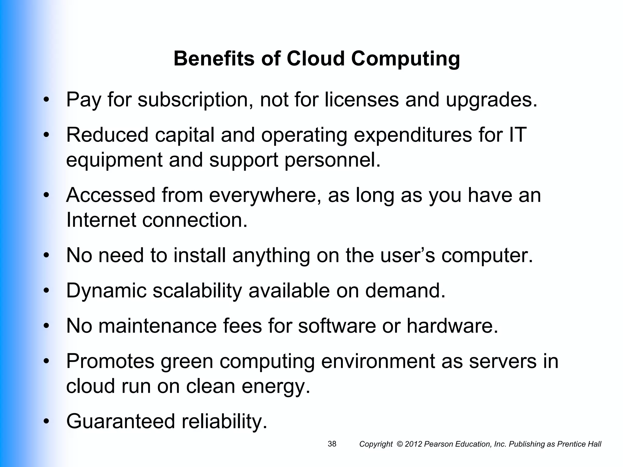 Benefits of Cloud Computing
• Pay for subscription, not for licenses and upgrades.
• Reduced capital and operating expenditures for IT
equipment and support personnel.
• Accessed from everywhere, as long as you have an
Internet connection.
• No need to install anything on the user’s computer.
• Dynamic scalability available on demand.
• No maintenance fees for software or hardware.
• Promotes green computing environment as servers in
cloud run on clean energy.
• Guaranteed reliability.
Copyright © 2012 Pearson Education, Inc. Publishing as Prentice Hall
38
 