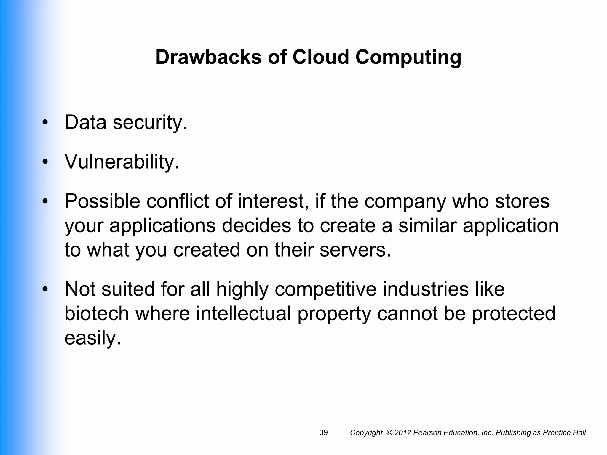 Drawbacks of Cloud Computing
• Data security.
• Vulnerability.
• Possible conflict of interest, if the company who stores
your applications decides to create a similar application
to what you created on their servers.
• Not suited for all highly competitive industries like
biotech where intellectual property cannot be protected
easily.
Copyright © 2012 Pearson Education, Inc. Publishing as Prentice Hall
39
 