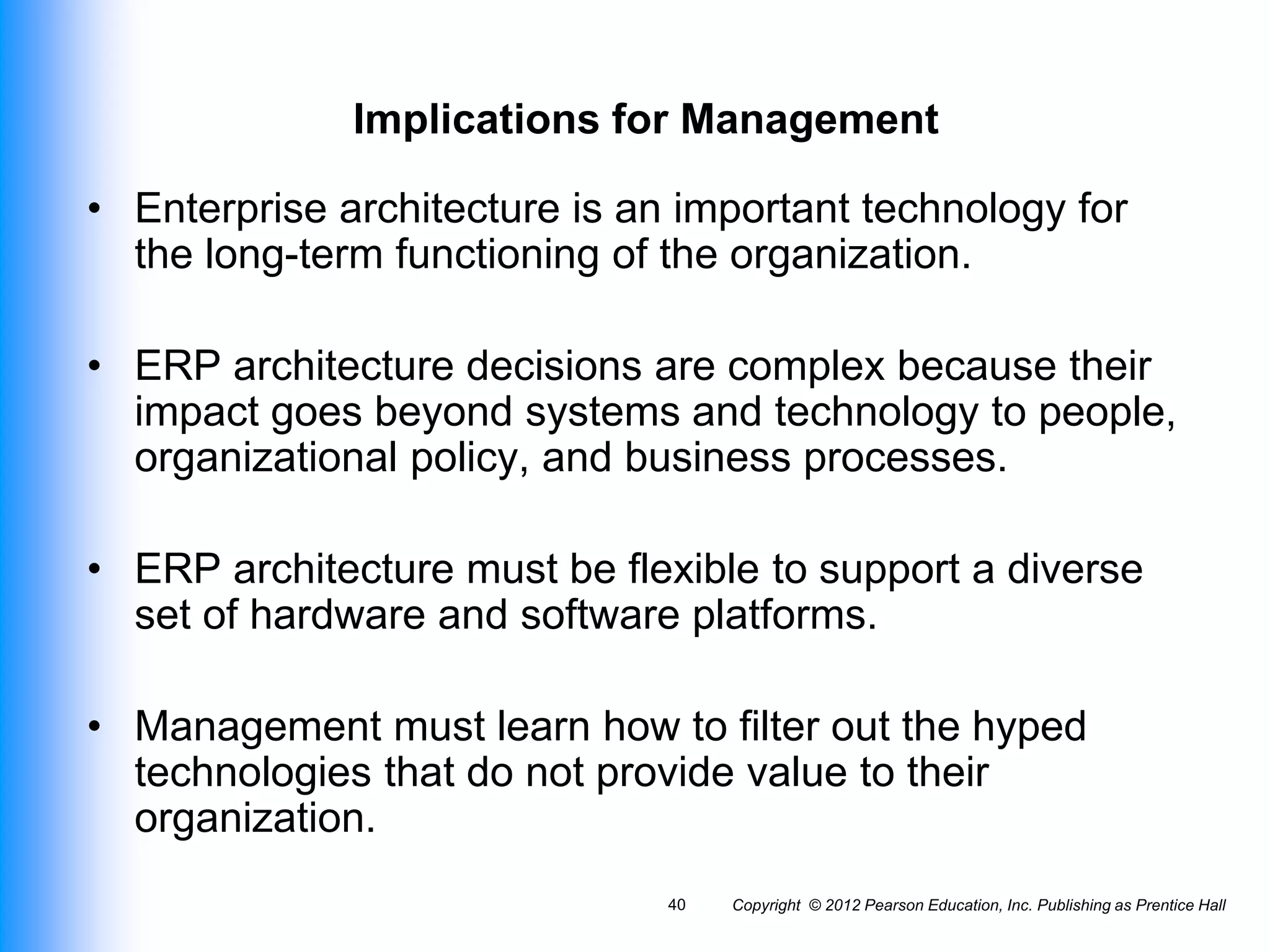 Copyright © 2012 Pearson Education, Inc. Publishing as Prentice Hall
40
Implications for Management
• Enterprise architecture is an important technology for
the long-term functioning of the organization.
• ERP architecture decisions are complex because their
impact goes beyond systems and technology to people,
organizational policy, and business processes.
• ERP architecture must be flexible to support a diverse
set of hardware and software platforms.
• Management must learn how to filter out the hyped
technologies that do not provide value to their
organization.
 