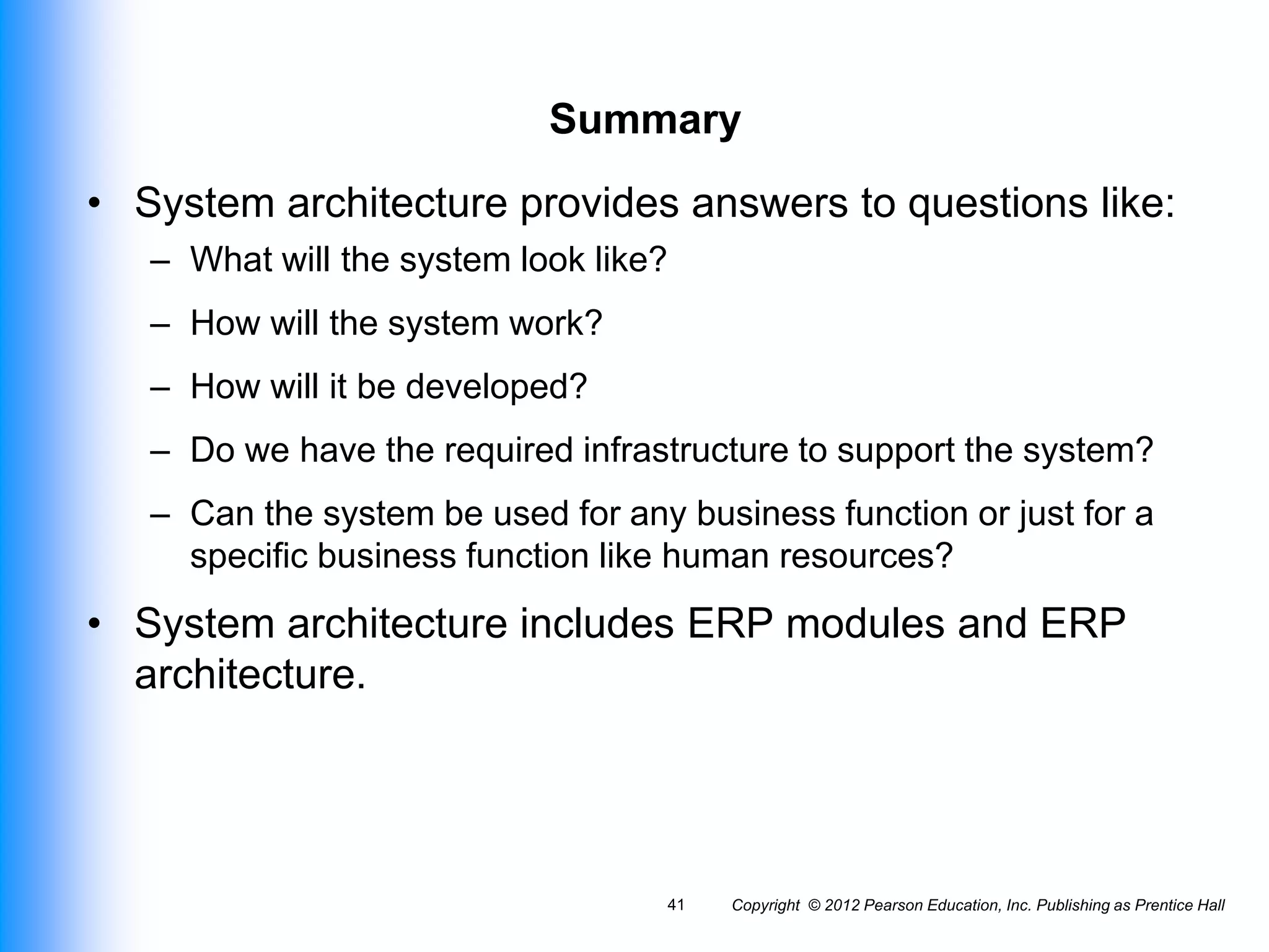 Summary
• System architecture provides answers to questions like:
– What will the system look like?
– How will the system work?
– How will it be developed?
– Do we have the required infrastructure to support the system?
– Can the system be used for any business function or just for a
specific business function like human resources?
• System architecture includes ERP modules and ERP
architecture.
Copyright © 2012 Pearson Education, Inc. Publishing as Prentice Hall
41
 