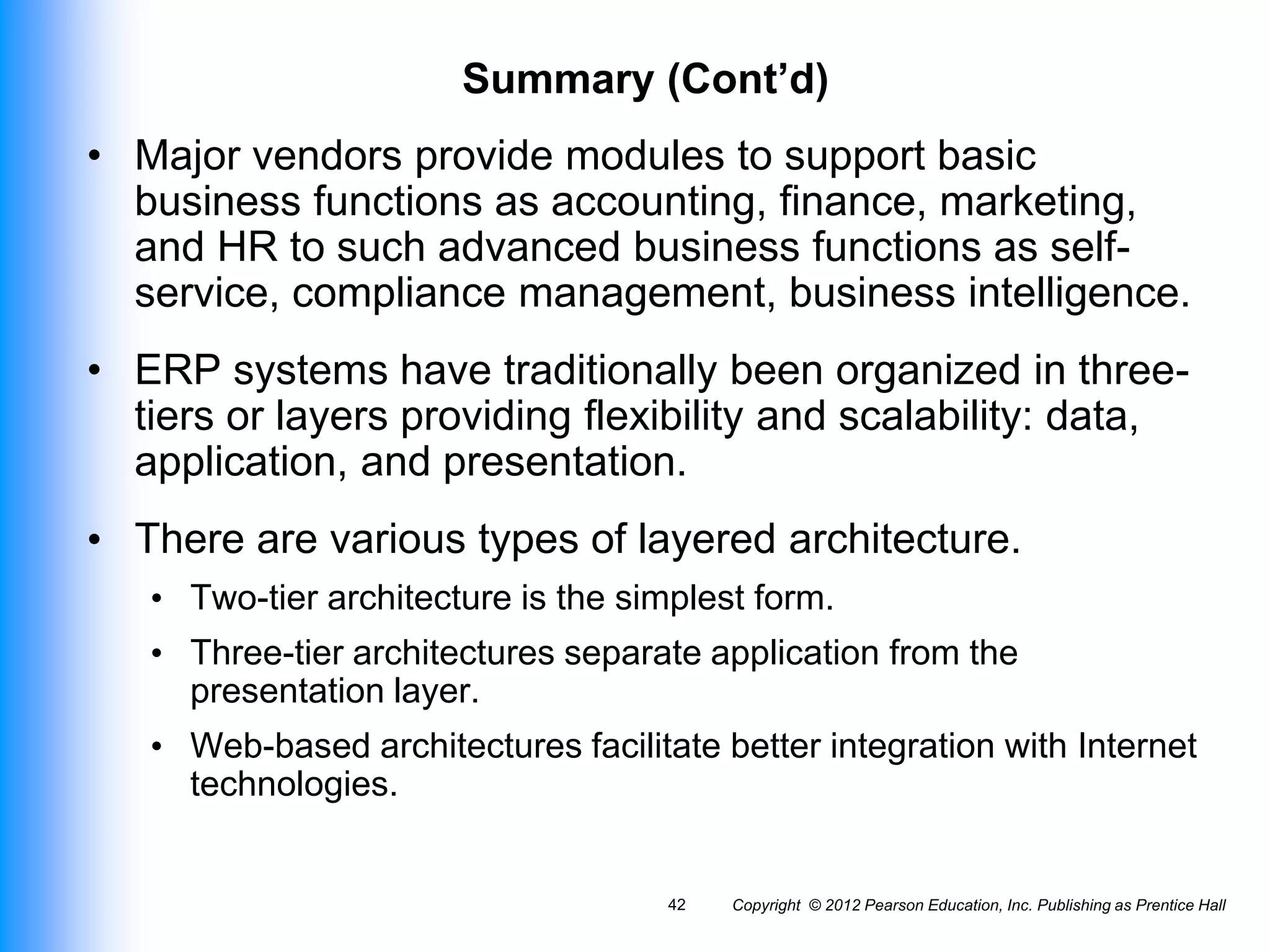 Copyright © 2012 Pearson Education, Inc. Publishing as Prentice Hall
42
Summary (Cont’d)
• Major vendors provide modules to support basic
business functions as accounting, finance, marketing,
and HR to such advanced business functions as self-
service, compliance management, business intelligence.
• ERP systems have traditionally been organized in three-
tiers or layers providing flexibility and scalability: data,
application, and presentation.
• There are various types of layered architecture.
• Two-tier architecture is the simplest form.
• Three-tier architectures separate application from the
presentation layer.
• Web-based architectures facilitate better integration with Internet
technologies.
 