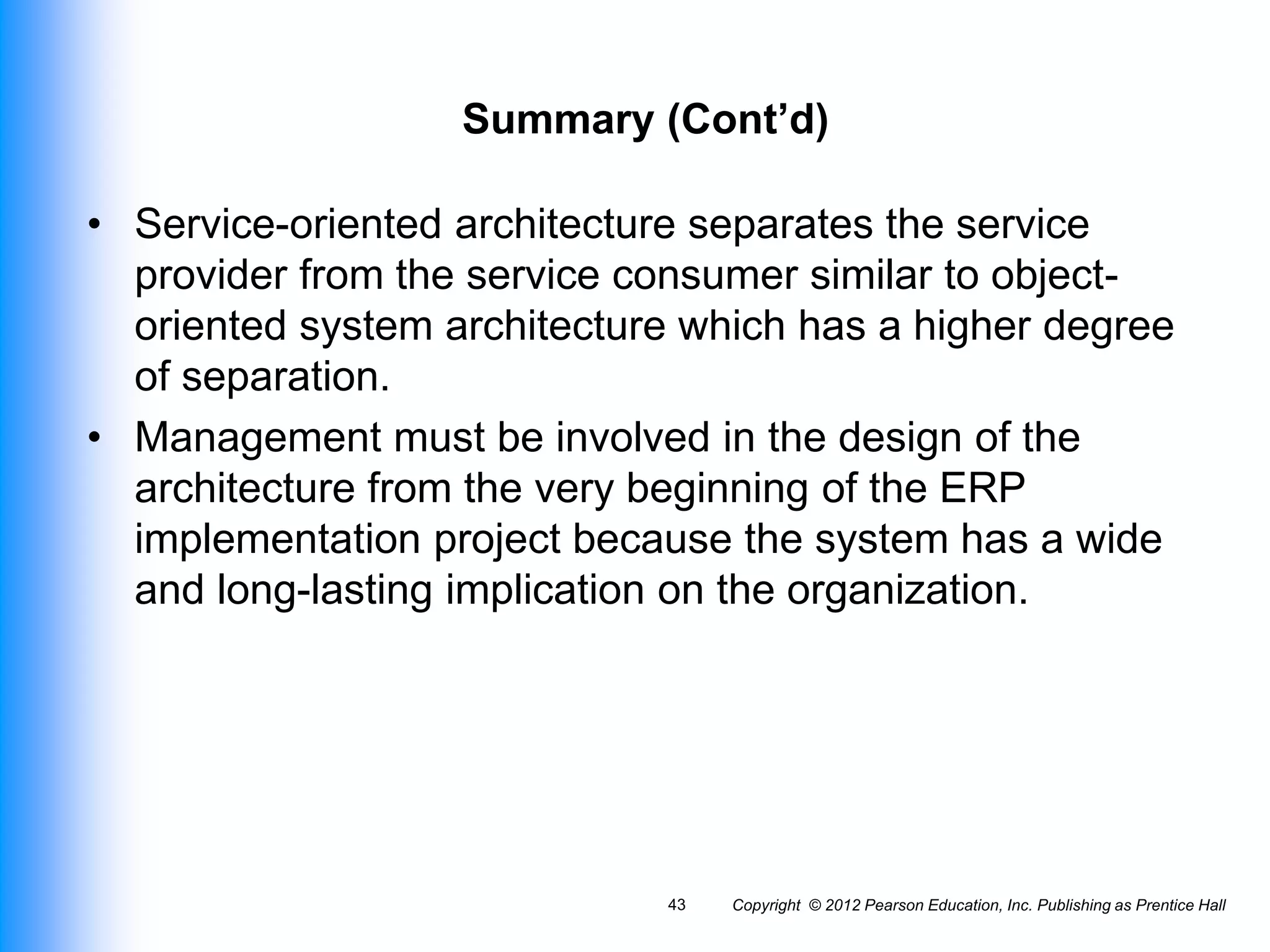 Copyright © 2012 Pearson Education, Inc. Publishing as Prentice Hall
43
Summary (Cont’d)
• Service-oriented architecture separates the service
provider from the service consumer similar to object-
oriented system architecture which has a higher degree
of separation.
• Management must be involved in the design of the
architecture from the very beginning of the ERP
implementation project because the system has a wide
and long-lasting implication on the organization.
 