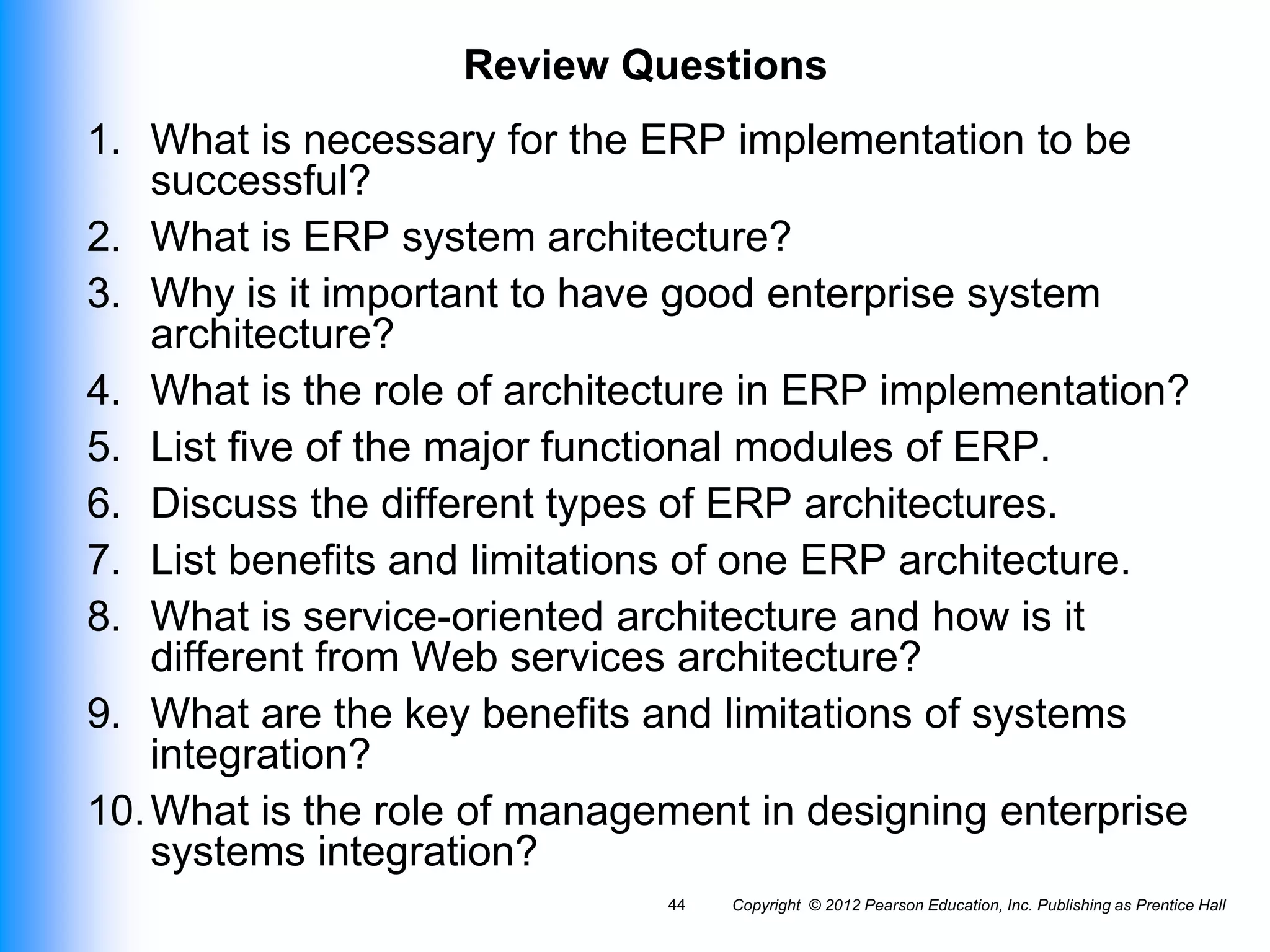Copyright © 2012 Pearson Education, Inc. Publishing as Prentice Hall
44
Review Questions
1. What is necessary for the ERP implementation to be
successful?
2. What is ERP system architecture?
3. Why is it important to have good enterprise system
architecture?
4. What is the role of architecture in ERP implementation?
5. List five of the major functional modules of ERP.
6. Discuss the different types of ERP architectures.
7. List benefits and limitations of one ERP architecture.
8. What is service-oriented architecture and how is it
different from Web services architecture?
9. What are the key benefits and limitations of systems
integration?
10.What is the role of management in designing enterprise
systems integration?
 