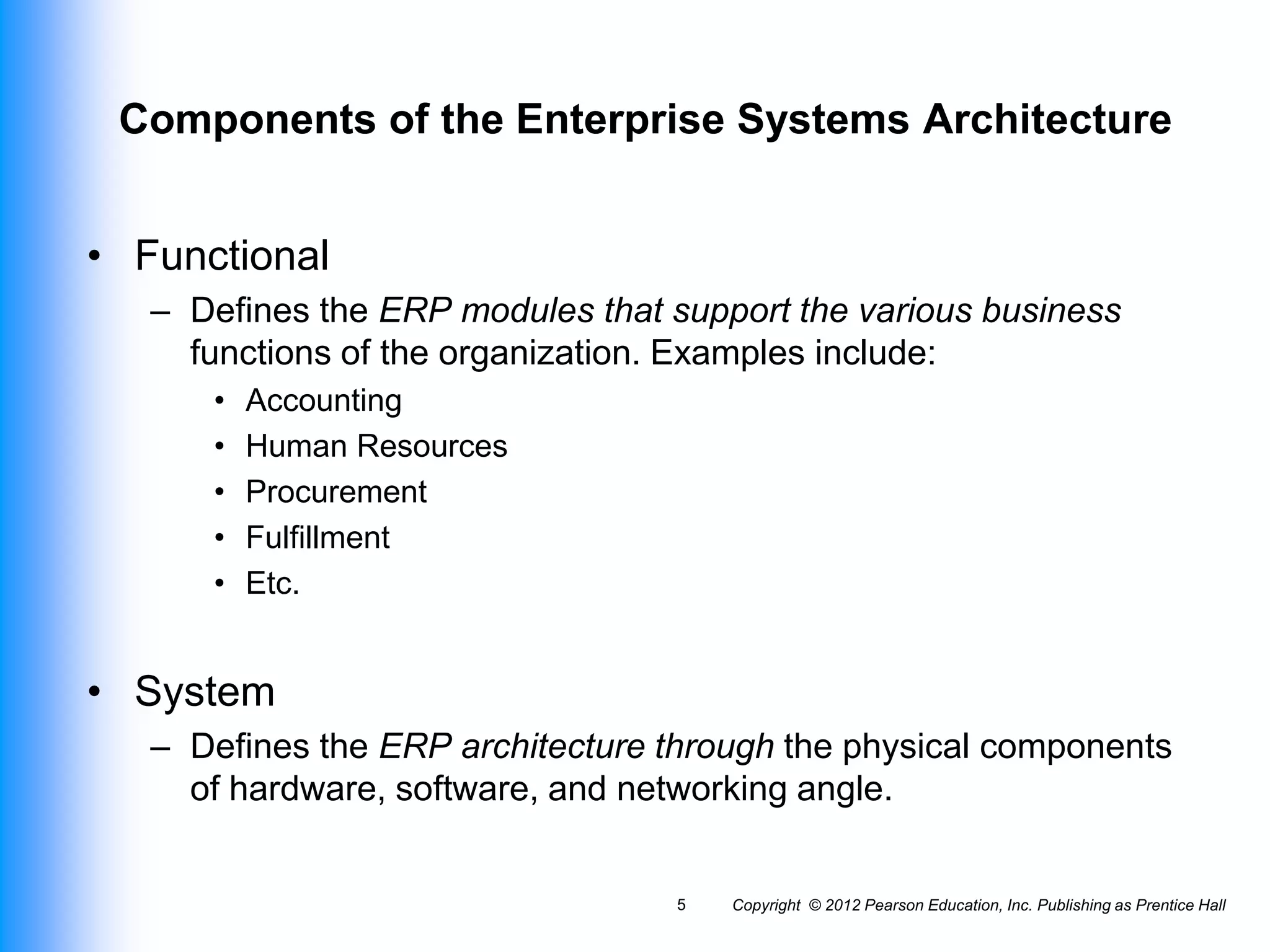 Components of the Enterprise Systems Architecture
• Functional
– Defines the ERP modules that support the various business
functions of the organization. Examples include:
• Accounting
• Human Resources
• Procurement
• Fulfillment
• Etc.
• System
– Defines the ERP architecture through the physical components
of hardware, software, and networking angle.
Copyright © 2012 Pearson Education, Inc. Publishing as Prentice Hall
5
 