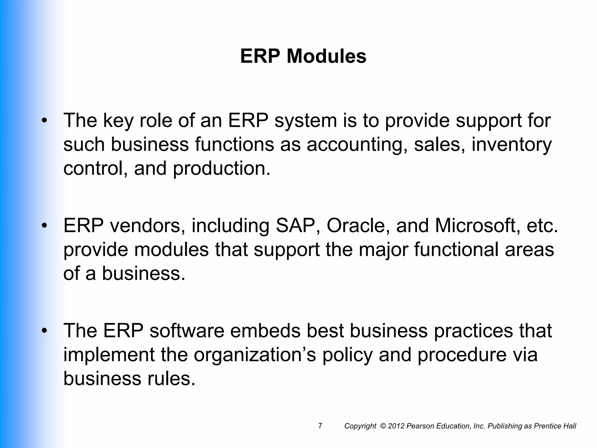 Copyright © 2012 Pearson Education, Inc. Publishing as Prentice Hall
7
ERP Modules
• The key role of an ERP system is to provide support for
such business functions as accounting, sales, inventory
control, and production.
• ERP vendors, including SAP, Oracle, and Microsoft, etc.
provide modules that support the major functional areas
of a business.
• The ERP software embeds best business practices that
implement the organization’s policy and procedure via
business rules.
 