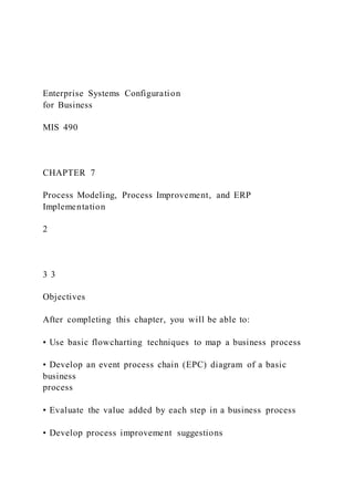 Enterprise Systems Configuration
for Business
MIS 490
CHAPTER 7
Process Modeling, Process Improvement, and ERP
Implementation
2
3 3
Objectives
After completing this chapter, you will be able to:
• Use basic flowcharting techniques to map a business process
• Develop an event process chain (EPC) diagram of a basic
business
process
• Evaluate the value added by each step in a business process
• Develop process improvement suggestions
 