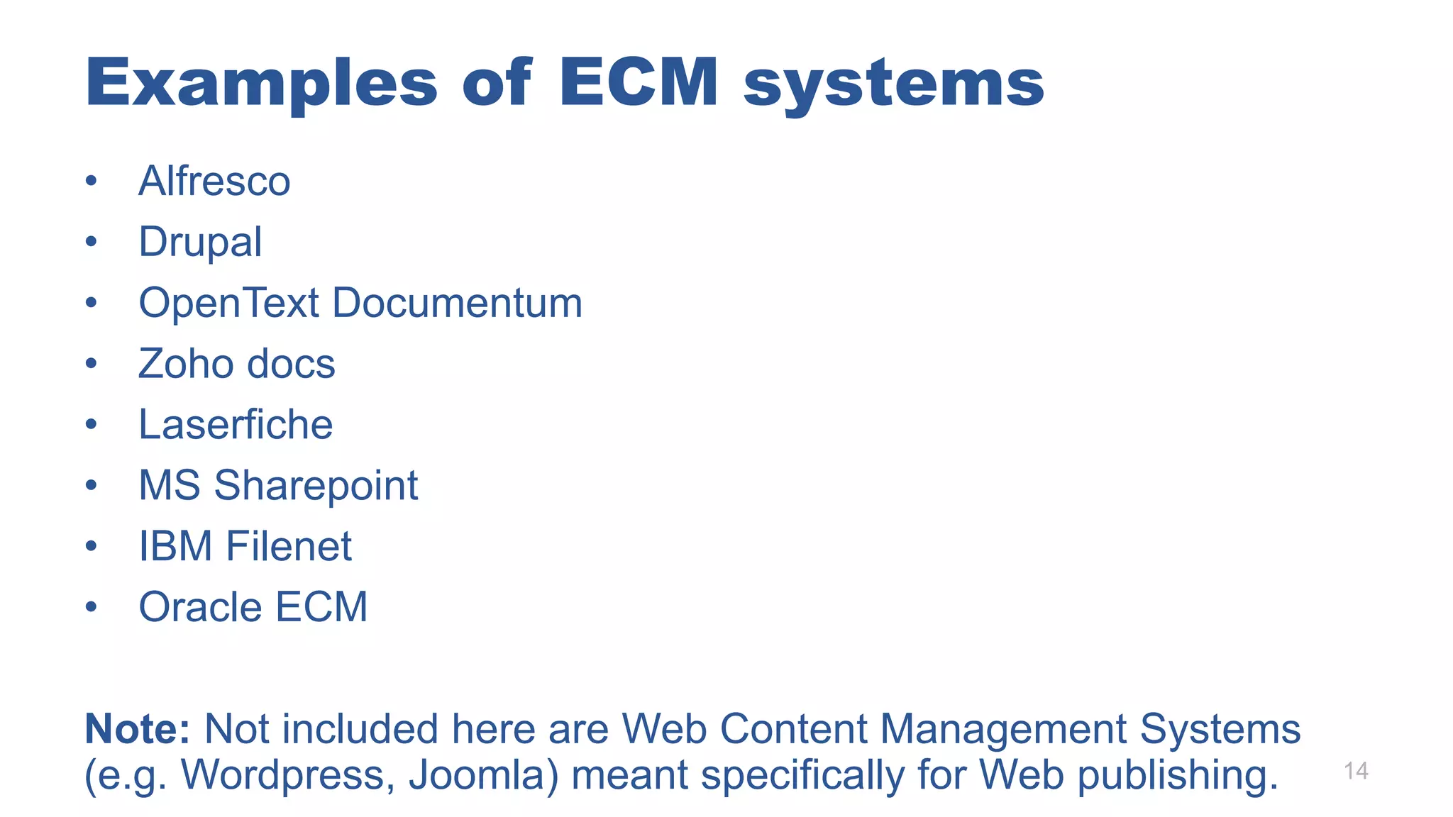 Examples of ECM systems
• Alfresco
• Drupal
• OpenText Documentum
• Zoho docs
• Laserfiche
• MS Sharepoint
• IBM Filenet
• Oracle ECM
Note: Not included here are Web Content Management Systems
(e.g. Wordpress, Joomla) meant specifically for Web publishing. 14
 
