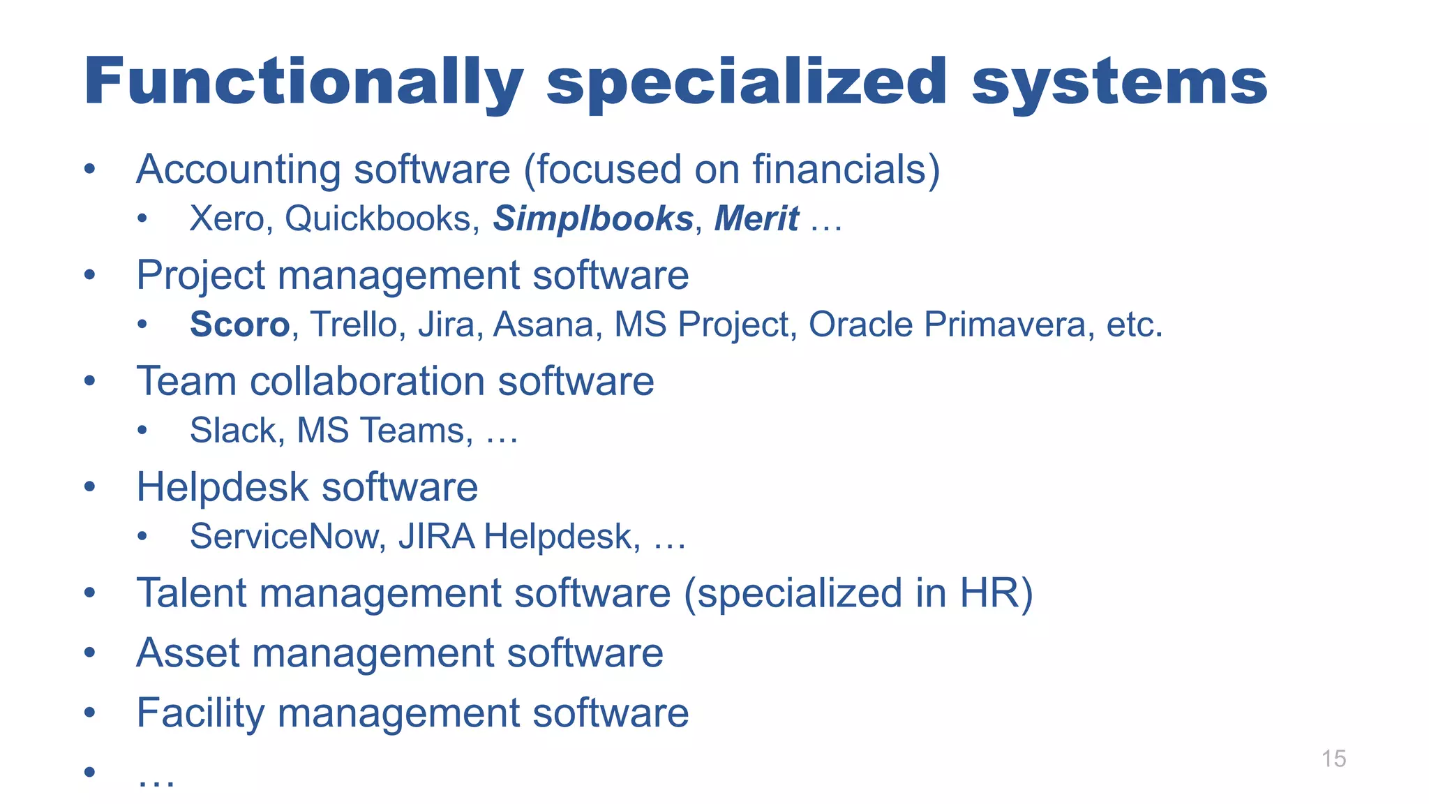 Functionally specialized systems
• Accounting software (focused on financials)
• Xero, Quickbooks, Simplbooks, Merit …
• Project management software
• Scoro, Trello, Jira, Asana, MS Project, Oracle Primavera, etc.
• Team collaboration software
• Slack, MS Teams, …
• Helpdesk software
• ServiceNow, JIRA Helpdesk, …
• Talent management software (specialized in HR)
• Asset management software
• Facility management software
• … 15
 