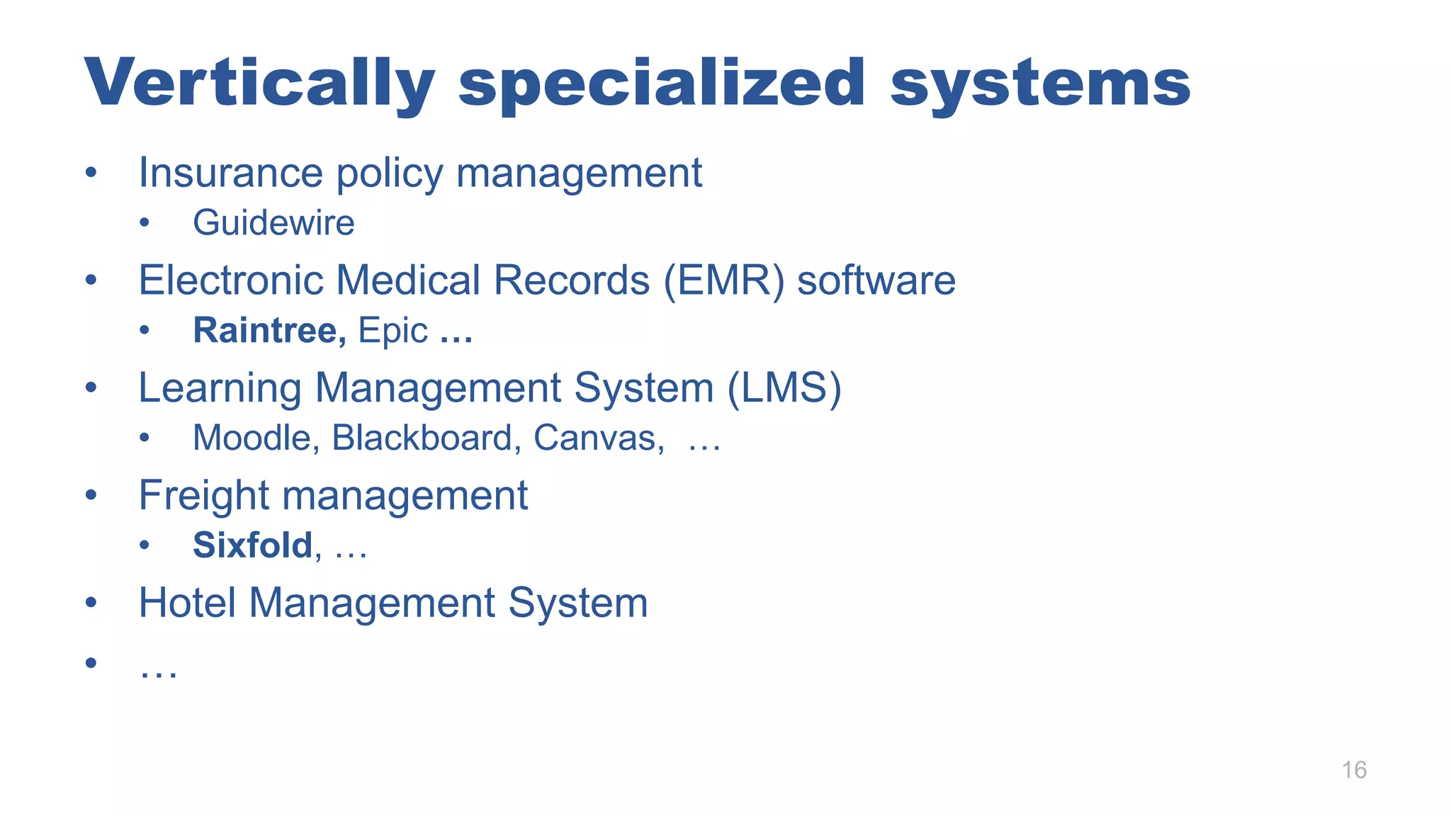 Vertically specialized systems
• Insurance policy management
• Guidewire
• Electronic Medical Records (EMR) software
• Raintree, Epic …
• Learning Management System (LMS)
• Moodle, Blackboard, Canvas, …
• Freight management
• Sixfold, …
• Hotel Management System
• …
16
 