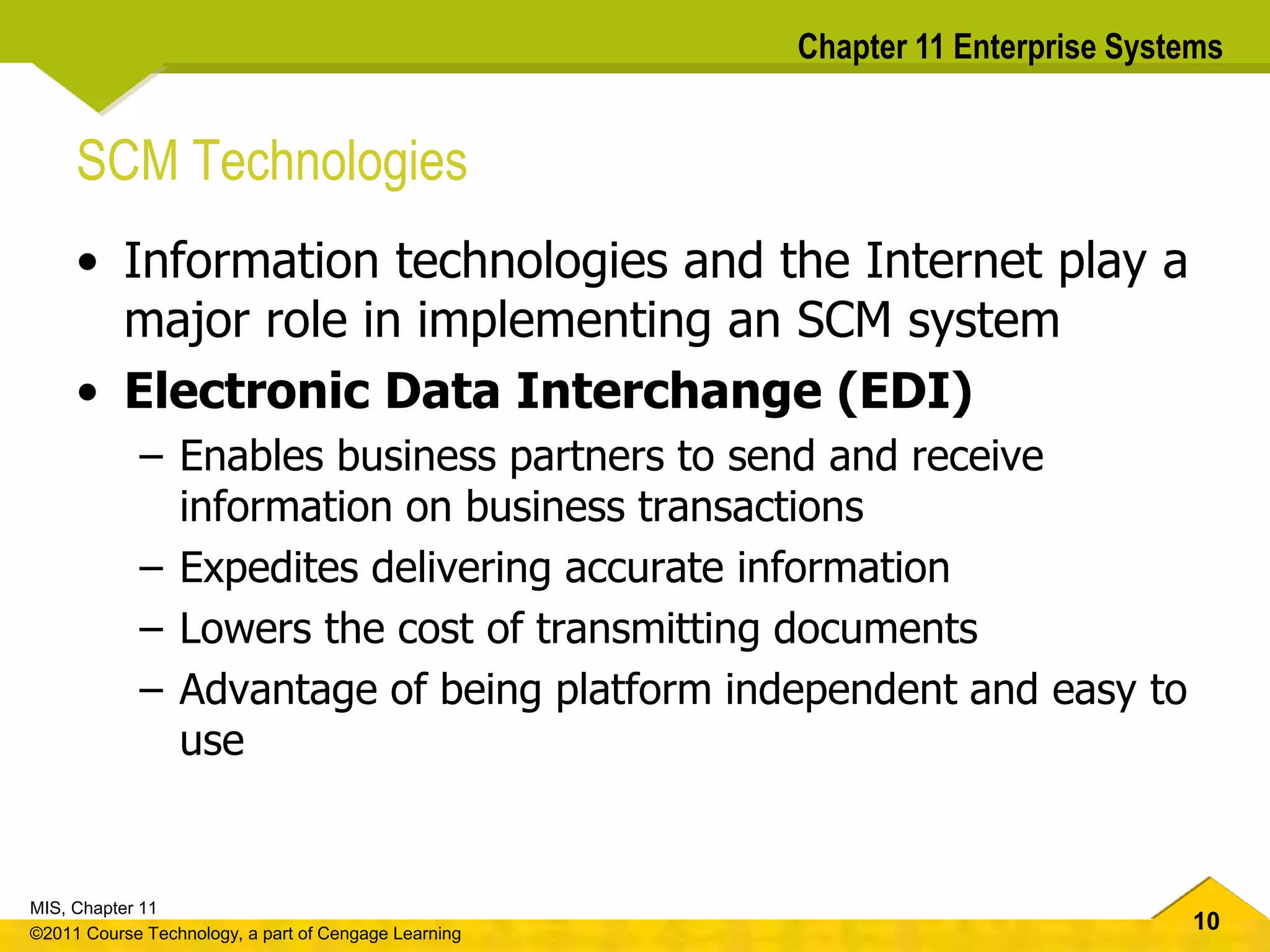 10
MIS, Chapter 11
©2011 Course Technology, a part of Cengage Learning
Chapter 11 Enterprise Systems
SCM Technologies
• Information technologies and the Internet play a
major role in implementing an SCM system
• Electronic Data Interchange (EDI)
– Enables business partners to send and receive
information on business transactions
– Expedites delivering accurate information
– Lowers the cost of transmitting documents
– Advantage of being platform independent and easy to
use
 