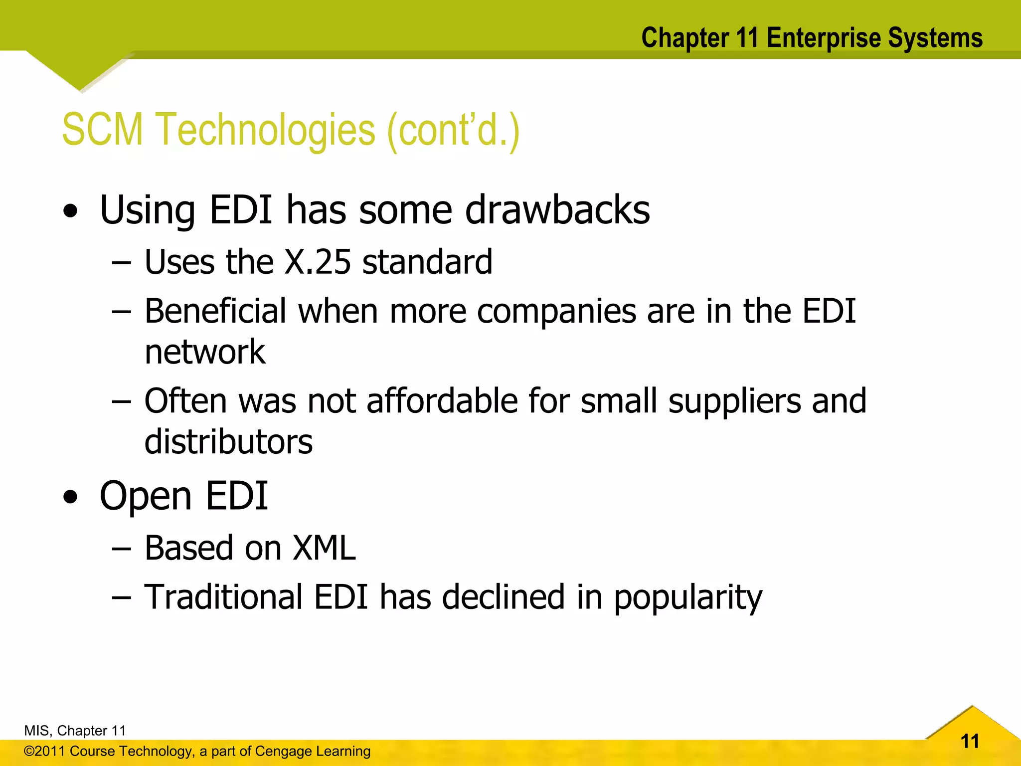 11
MIS, Chapter 11
©2011 Course Technology, a part of Cengage Learning
Chapter 11 Enterprise Systems
SCM Technologies (cont’d.)
• Using EDI has some drawbacks
– Uses the X.25 standard
– Beneficial when more companies are in the EDI
network
– Often was not affordable for small suppliers and
distributors
• Open EDI
– Based on XML
– Traditional EDI has declined in popularity
 
