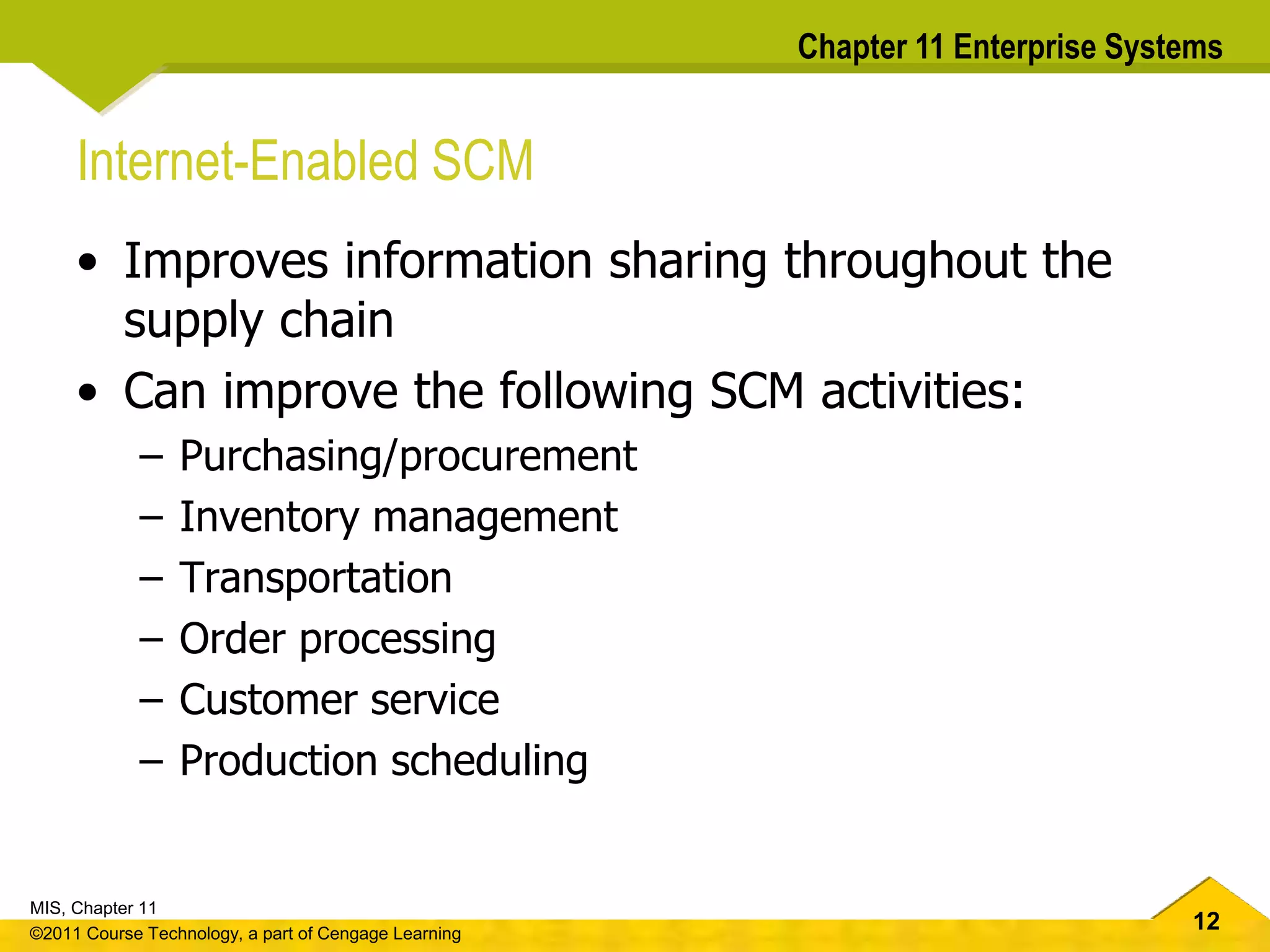 12
MIS, Chapter 11
©2011 Course Technology, a part of Cengage Learning
Chapter 11 Enterprise Systems
Internet-Enabled SCM
• Improves information sharing throughout the
supply chain
• Can improve the following SCM activities:
– Purchasing/procurement
– Inventory management
– Transportation
– Order processing
– Customer service
– Production scheduling
 