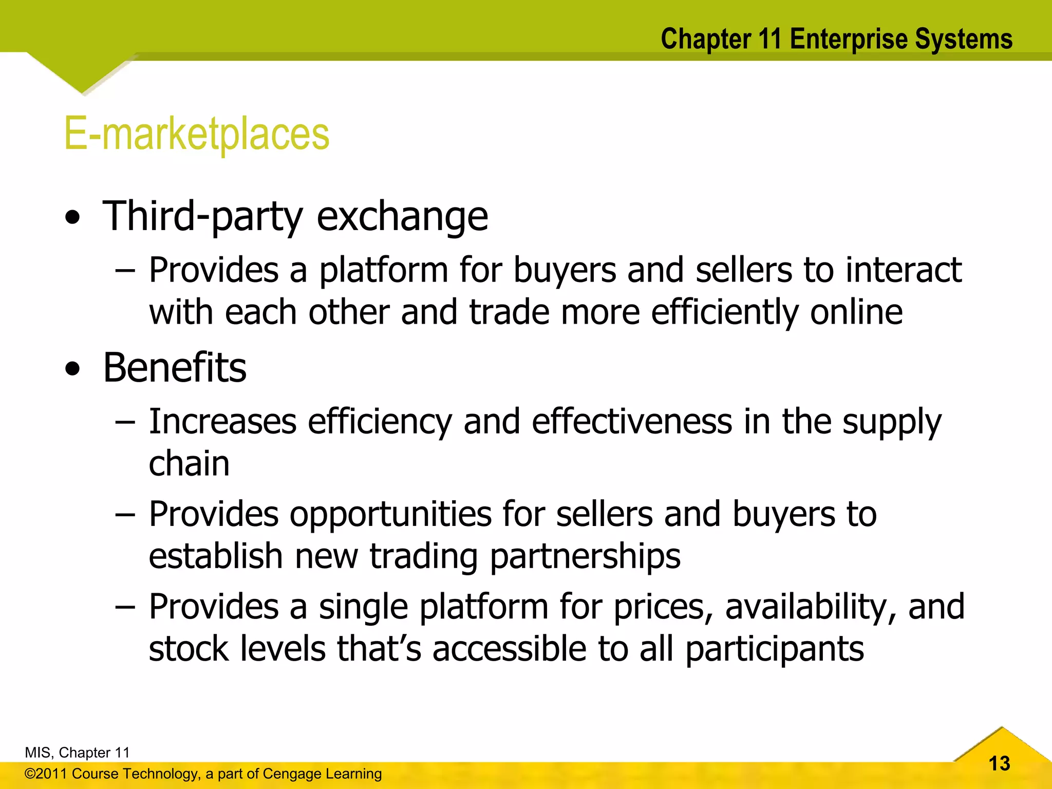 13
MIS, Chapter 11
©2011 Course Technology, a part of Cengage Learning
Chapter 11 Enterprise Systems
E-marketplaces
• Third-party exchange
– Provides a platform for buyers and sellers to interact
with each other and trade more efficiently online
• Benefits
– Increases efficiency and effectiveness in the supply
chain
– Provides opportunities for sellers and buyers to
establish new trading partnerships
– Provides a single platform for prices, availability, and
stock levels that’s accessible to all participants
 