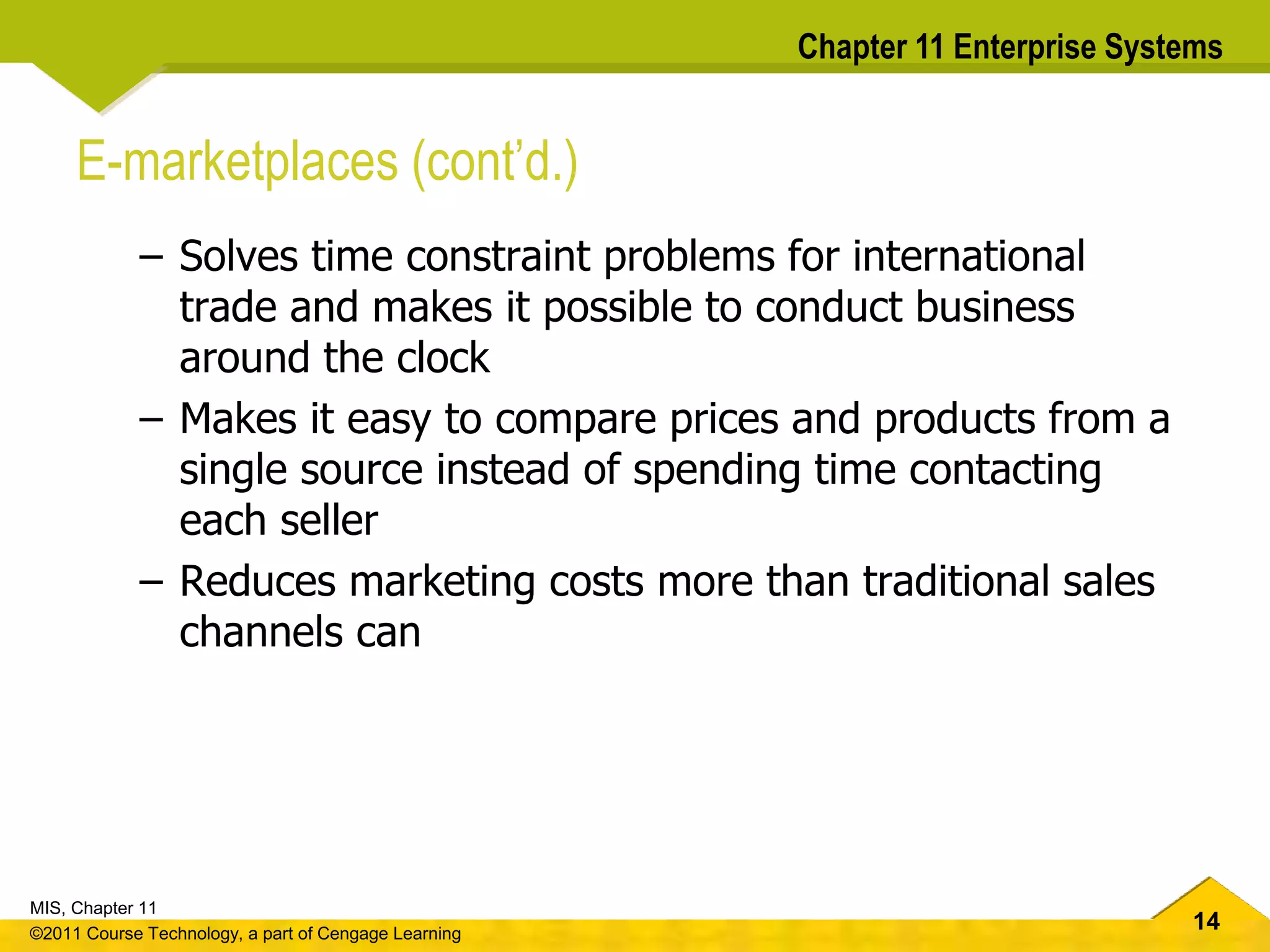 14
MIS, Chapter 11
©2011 Course Technology, a part of Cengage Learning
Chapter 11 Enterprise Systems
E-marketplaces (cont’d.)
– Solves time constraint problems for international
trade and makes it possible to conduct business
around the clock
– Makes it easy to compare prices and products from a
single source instead of spending time contacting
each seller
– Reduces marketing costs more than traditional sales
channels can
 
